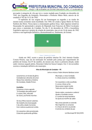 11
povoação à categoria de vila que teve o nome mudado para Condado em dezembro de
1943, por Sugestão do Geógrafo, Historiador e Professor Mário Melo, através da lei
estadual nº 952 de 31/12 de 1943.
O topônimo de sua origem foi em homenagem ao engenho e ao riacho do
mesmo nome existentes nesta localidade. Em 1944, foi criada a Igreja Matriz de Nossa
Senhora das Dores. Nessa época a emancipação ganhou força. Após algumas tentativas
fracassadas foi apresentado o projeto do Deputado José Francisco de Melo Cavalcante
que criava o município do Condado. No dia 31 de dezembro de 1958 a Assembleia
Legislativa aprovou o projeto de criação do município, mas só em 16 de março de 1962
ocorreu a sua legalização definitiva, desmembrando-se, finalmente, de Goiana.
Figura 1: Bandeira de Condado
Ainda em 1962, ocorre a posse do prefeito interino Dr. José Antonio Guedes
Correia Pereira, cujo ato de nomeação foi anulado pela justiça por requerimento do
prefeito de Goiana. Em 07 de outubro, do mesmo ano, houve a primeira eleição, tendo
saído vitorioso naquele pleito, Honorato Cabral de Souza Campos. Em 11 de novembro
ocorreu a instalação definitiva do município.
Hino do Município de Condado – PE
Letra e música: Padre Antonio Barbosa Junior
Levantemos um brado de glória
Condadenses vibrantes de amor
Nosso hino relembra a história
Do Condado, Cidade Primor.
Estribilho
Entoemos o lema sagrado
“O Condado não pode parar”
E o povo, feliz, educado
Se reúne, pra frente marchar.
Os teus filhos lutaram valentes
No trabalho de emancipação
E da velha cidade Correntes
Com nobreza quebraram então.
Em sessenta e dois proclamado
O decreto quebrando grilhões
Município, o novo Condado
E a festa encerrou multidões.
Foi novembro o mês escolhido
E a onze a festa se fez
Nosso povo repete luzido
Todo ano com fé e altivez.
Gente nobre, constante e ordeira!
Ajudai o Condado crescer
E o verde da nossa bandeira
Se ajusta ao marfim do saber.
Nas areias planalto se estende
Nos Engenhos os canaviais
E o futuro da terra se prende
A estrela teu símbolo da paz
Lei Municipal Nº 261/1970
 