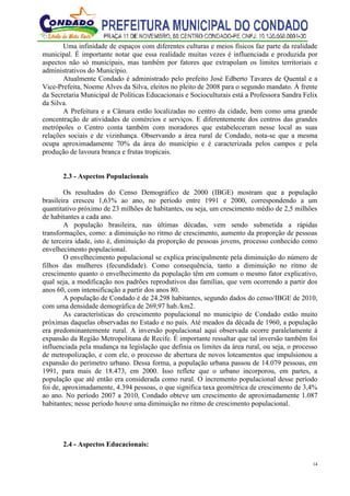 14
Uma infinidade de espaços com diferentes culturas e meios físicos faz parte da realidade
municipal. É importante notar que essa realidade muitas vezes é influenciada e produzida por
aspectos não só municipais, mas também por fatores que extrapolam os limites territoriais e
administrativos do Município.
Atualmente Condado é administrado pelo prefeito José Edberto Tavares de Quental e a
Vice-Prefeita, Noeme Alves da Silva, eleitos no pleito de 2008 para o segundo mandato. À frente
da Secretaria Municipal de Políticas Educacionais e Socioculturais está a Professora Sandra Felix
da Silva.
A Prefeitura e a Câmara estão localizadas no centro da cidade, bem como uma grande
concentração de atividades de comércios e serviços. E diferentemente dos centros das grandes
metrópoles o Centro conta também com moradores que estabeleceram nesse local as suas
relações sociais e de vizinhança. Observando a área rural de Condado, nota-se que a mesma
ocupa aproximadamente 70% da área do município e é caracterizada pelos campos e pela
produção de lavoura branca e frutas tropicais.
2.3 - Aspectos Populacionais
Os resultados do Censo Demográfico de 2000 (IBGE) mostram que a população
brasileira cresceu 1,63% ao ano, no período entre 1991 e 2000, correspondendo a um
quantitativo próximo de 23 milhões de habitantes, ou seja, um crescimento médio de 2,5 milhões
de habitantes a cada ano.
A população brasileira, nas últimas décadas, vem sendo submetida a rápidas
transformações, como: a diminuição no ritmo de crescimento, aumento da proporção de pessoas
de terceira idade, isto é, diminuição da proporção de pessoas jovens, processo conhecido como
envelhecimento populacional.
O envelhecimento populacional se explica principalmente pela diminuição do número de
filhos das mulheres (fecundidade). Como consequência, tanto a diminuição no ritmo de
crescimento quanto o envelhecimento da população têm em comum o mesmo fator explicativo,
qual seja, a modificação nos padrões reprodutivos das famílias, que vem ocorrendo a partir dos
anos 60, com intensificação a partir dos anos 80.
A população de Condado é de 24.298 habitantes, segundo dados do censo/IBGE de 2010,
com uma densidade demográfica de 269,97 hab./km2.
As características do crescimento populacional no município de Condado estão muito
próximas daquelas observadas no Estado e no país. Até meados da década de 1960, a população
era predominantemente rural. A inversão populacional aqui observada ocorre paralelamente à
expansão da Região Metropolitana de Recife. É importante ressaltar que tal inversão também foi
influenciada pela mudança na legislação que definia os limites da área rural, ou seja, o processo
de metropolização, e com ele, o processo de abertura de novos loteamentos que impulsionou a
expansão do perímetro urbano. Dessa forma, a população urbana passou de 14.079 pessoas, em
1991, para mais de 18.473, em 2000. Isso reflete que o urbano incorporou, em partes, a
população que até então era considerada como rural. O incremento populacional desse período
foi de, aproximadamente, 4.394 pessoas, o que significa taxa geométrica de crescimento de 3,4%
ao ano. No período 2007 a 2010, Condado obteve um crescimento de aproximadamente 1.087
habitantes; nesse período houve uma diminuição no ritmo de crescimento populacional.
2.4 - Aspectos Educacionais:
 