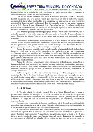18
impossibilidade de a maioria dos pais adquirirem os conhecimentos sobre o processo de
desenvolvimento da criança que a pedagogia oferece.
Com a Lei 9.394/96, de Diretrizes e Bases da Educação Nacional - LDBEN, a Educação
Infantil conquistou um novo espaço social que rompe não só com a tradicional vocação
assistencialista das creches, mas também com a noção de que a pré-escola tem uma perspectiva
antecipatória da escolaridade fundamental. Por determinação dessa Lei, as creches atenderão
crianças de 0 a 3 anos, ficando a faixa etária de 4 e 5 para à pré-escola e deverão adotar objetivos
educacionais, transformando-se em instituições de educação, segundo as diretrizes curriculares
nacionais emanadas do Conselho Nacional de Educação.
Essa determinação segue a melhor pedagogia, porque é nessa idade, precisamente, que os
estímulos educativos têm maior poder de influência sobre a formação da personalidade e o
desenvolvimento da criança. Trata-se de um tempo que não pode estar descuidado ou mal
orientado.
Observando a distribuição de matrículas entre as esferas públicas e a iniciativa privada,
constata-se uma redução acentuada no atendimento por parte dos Estados, uma pequena redução
na área particular e um grande aumento na esfera municipal. Esse fenômeno decorre da
prioridade constitucional de atuação dos municípios nesse nível.
Apesar dos avanços garantidos pela nova legislação, a Educação Infantil ainda enfrenta
inúmeros obstáculos, sejam político-administrativos, pedagógicos ou socioeconômicos.
A Educação Infantil no município de Condado é um reflexo da história assistencialista que
ocupou o espaço das instituições infantis em nosso país, onde o objetivo maior era cuidar e zelar
pelas crianças abandonadas, órfãs e/ou filhas de mães trabalhadoras com uma característica
comunitária e ou filantrópica.
Apesar dos esforços e investimentos feitos, o município ainda não possui uma política de
Educação Infantil, pois não se tem um cadastro real das instituições comunitárias, nem sequer
uma relação próxima a elas. Faltam muitas vezes as condições mínimas de funcionamento como
sanitários adequados, parque infantil, profissionais habilitados, refeitório, superlotação de
crianças entre outros.
Dado ao exposto, a Educação Infantil, no município de Condado, precisa assinalar
condições de vida e de desenvolvimento intelectual das crianças. As contingências que a
sociedade impõe, como pobreza, a desnutrição, a falta de moradia e de saúde, precisam ser
enfrentadas com atitudes abrangentes que envolvam a solução desses problemas sociais.
É necessário que se planejem ações com aplicabilidade de curta e média duração para efetivar-se
uma política de Educação Infantil de qualidade social para o município de Condado.
2.4.1.2. Diretrizes
A Educação Infantil é a primeira etapa da Educação Básica. Ela estabelece as bases da
personalidade humana, da inteligência, da vida emocional, da socialização. As primeiras
experiências de vida são as que marcam mais profundamente a pessoa. Quando positivas, tendem
a reforçar, ao longo da vida, as atitudes de autoconfiança, de cooperação, solidariedade,
responsabilidade.
As metas estão relacionadas à demanda manifesta, e não à demanda potencial, definida
pelo número de crianças na faixa etária, pois a Educação Infantil constitui-se como um direito da
criança e uma obrigação constitucional prioritária do município.
A formação dos profissionais para atuar especificamente na Educação Infantil merecerá
uma atenção especial, dada à relevância de suas atribuições como mediadores no processo de
desenvolvimento e aprendizagem. A qualificação específica para atuar na faixa de 0 a 5 anos
inclui o conhecimento das bases científicas do desenvolvimento da criança, da produção de
aprendizagem e a habilidade de reflexão sobre a prática, de sorte que esta se torne, cada vez
 