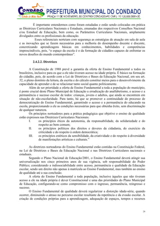 24
É importante entendermos como foram estudadas e estão sendo colocadas em prática
as Diretrizes Curriculares Nacionais e Estaduais, emanadas dos respectivos Conselhos Nacional
e/ou Estadual de Educação, bem como, os Parâmetros Curriculares Nacionais, amplamente
divulgados entre os profissionais da educação.
Esses referenciais norteiam com segurança as estratégias de atuação em sala de aula
e as inovações que se fazem necessárias para a melhoria do desempenho docente e discente,
concretizando aprendizagens básicas em conhecimentos, habilidades e competências
imprescindíveis, pois, “o espaço da escola é o da formação de cidadãos capazes de enfrentar os
novos desafios do mundo contemporâneo”.
2.4.2.2. Diretrizes
A Constituição de 1988 prevê a garantia da oferta de Ensino Fundamental a todos os
brasileiros, inclusive para os que a ele não tiveram acesso na idade própria. É básico na formação
do cidadão, pois, de acordo com a Lei de Diretrizes e Bases da Educação Nacional, em seu art.
32, o pleno domínio da leitura, da escrita e do cálculo constitui meios para o desenvolvimento da
capacidade de aprender e de se relacionar tanto social quanto politicamente.
Além de ser prioridade a oferta de Ensino Fundamental a toda a população do município,
é ponto crucial deste Plano Municipal de Educação a erradicação do analfabetismo, o acesso e a
permanência e sucesso escolar de todos: crianças, jovens e adultos, que ainda se encontrem em
situação de não-escolaridade. Para tanto, há que se promover a continuidade do processo de
democratização do Ensino Fundamental, garantindo o acesso e a permanência do educando na
escola, proporcionando a ele as condições necessárias para que obtenha êxito, sem discriminação
de qualquer natureza.
Os princípios norteadores para a prática pedagógica que objetive o ensino de qualidade
estão expressos nas Diretrizes Curriculares Nacionais:
I. os princípios éticos da autonomia, da responsabilidade, da solidariedade e do
respeito ao bem comum;
II. os princípios políticos dos direitos e deveres da cidadania, do exercício da
criticidade e do respeito à ordem democrática;
III. os princípios estéticos da sensibilidade, da criatividade e do respeito à diversidade
de manifestações artísticas e culturais.”
As diretrizes norteadoras do Ensino Fundamental estão contidas na Constituição Federal,
na Lei de Diretrizes e Bases da Educação Nacional e nas Diretrizes Curriculares nacionais e
estaduais.
Segundo o Plano Nacional de Educação/2001, o Ensino Fundamental deverá atingir sua
universalização nos cinco primeiros anos de sua vigência, sob responsabilidade do Poder
Público; considerando a indissociabilidade entre acesso, permanência e qualidade da Educação
escolar, sendo um direito não apenas à matrícula ao Ensino Fundamental, mas também ao ensino
de qualidade até a sua conclusão.
A oferta do Ensino Fundamental a toda população, inclusive àqueles que não tiveram
acesso a ele na idade própria é dever Constitucional e uma das prioridades do Plano Municipal
de Educação, configurando-se como compromisso com o ingresso, permanência, reingresso e
sucesso.
O Ensino Fundamental de qualidade deverá regularizar a distorção idade-série, quando
ocorrer, diminuindo o atraso no percurso escolar resultante da repetência e da evasão escolar. A
criação de condições próprias para a aprendizagem, adequação de espaços, tempos e recursos
 