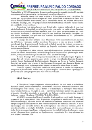 26
Nacional (Lei nº 9394/96) a educação do campo ganhou um artigo especial, o artigo 28, que trata
tanto das questões de organização escolar como de questões pedagógicas.
Contudo, mesmo com esses avanços na legislação educacional, a realidade das
escolas para a população rural continua precária e essa precariedade se apresenta de forma mais
visível através das turmas multisseriadas, que se constituem a maioria das unidades educacionais
localizadas no campo, uma vez que possuem um número reduzido de estudantes e estão situadas
em localidades pouco populosas.
Do ponto de vista sociocultural, o nível de instrução e o acesso à educação da zona rural
são indicadores da desigualdade social existente entre essa região e a região urbana. Pesquisas
apontam que a escolaridade média da população rural é bem menor que a das pessoas que vivem
em cidades. Atualmente, a educação do campo da rede municipal do Condado é composta por
sete escolas campesinas, das quais uma está localizada no assentamento do MST (Movimento
dos Trabalhadores Sem Terra).
A educação do campo enfrenta sérias dificuldades, como: salas multisseriadas; ausência
de bibliotecas, videotecas, quadras esportivas, laboratórios e sala de jogos; conteúdos e
metodologia fora do contexto rural; Êxodo rural atrelado à questão da violência no campo e à
falta de condições de subsistência; ausência de formação continuada, específica para essa
demanda de professores.
O Programa Escola Ativa, que tem como objetivo melhorar a qualidade do desempenho
escolar das turmas multisseriadas, minimiza um pouco as dificuldades de aprendizagem dessas
turmas, visto que sua metodologia é condizente com a realidade do campo.
A escola do campo deve corresponder às necessidades da formação integral do povo do
campo. Para tal, é preciso garantir o acesso a todos os níveis e modalidades de ensino (Educação
infantil, Ensino Fundamental, Profissionalizante, Educação de Jovens e Adultos, Educação
Especial), de acordo com o artigo 6º das Diretrizes Operacionais para Educação Básica nas
escolas do campo, como também garantir o sucesso e a permanência dos alunos na escola.
Diante do exposto, é importante estabelecer metas para que as escolas do campo sejam
adequadas às peculiaridades da vida rural, no que diz respeito à estrutura física e pedagógica, e
professores com formação própria para atuar com essa realidade.
2.4.3.2. Diretrizes
A Educação do Campo compreende a Educação Básica em suas etapas e modalidades:
Educação Infantil, Ensino Fundamental, Ensino Médio e Educação Profissional Técnica de nível
médio integrada com o Ensino Médio, e destina-se ao atendimento às populações rurais em suas
mais variadas formas de produção da vida – agricultores familiares, extrativistas, pescadores
artesanais, ribeirinhos, assentados e acampados da Reforma Agrária, quilombolas, caiçaras,
indígenas e outros. (Resolução CNE/CEB nº 2, de 28/04/2008).
A LDBEN, em seu artigo 28 propõe medidas de adequação da escola à vida do campo. A
proposta é que a educação seja capaz de promover adequações às peculiaridades da atividade
rural em cada região, inclusive no que diz respeito aos conteúdos curriculares que devem ser
apropriados para essas necessidades, bem como aos interesses dos alunos da zona rural. A escola
deve adequar suas atividades às fases dos ciclos agrícolas e às condições climáticas, além de
considerar também as condições do trabalho no campo. Este plano propõe que o povo do campo
tenha direito a uma escola política e pedagogicamente vinculada à história, à cultura e às causas
sociais e humanas desses sujeitos e seu funcionamento e organização deve estar adequado aos
seus tempos e modos de vida.
 