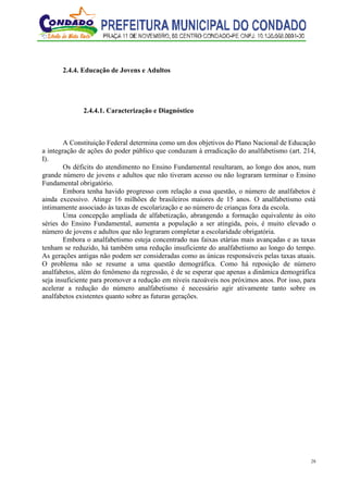 28
2.4.4. Educação de Jovens e Adultos
2.4.4.1. Caracterização e Diagnóstico
A Constituição Federal determina como um dos objetivos do Plano Nacional de Educação
a integração de ações do poder público que conduzam à erradicação do analfabetismo (art. 214,
I).
Os déficits do atendimento no Ensino Fundamental resultaram, ao longo dos anos, num
grande número de jovens e adultos que não tiveram acesso ou não lograram terminar o Ensino
Fundamental obrigatório.
Embora tenha havido progresso com relação a essa questão, o número de analfabetos é
ainda excessivo. Atinge 16 milhões de brasileiros maiores de 15 anos. O analfabetismo está
intimamente associado às taxas de escolarização e ao número de crianças fora da escola.
Uma concepção ampliada de alfabetização, abrangendo a formação equivalente às oito
séries do Ensino Fundamental, aumenta a população a ser atingida, pois, é muito elevado o
número de jovens e adultos que não lograram completar a escolaridade obrigatória.
Embora o analfabetismo esteja concentrado nas faixas etárias mais avançadas e as taxas
tenham se reduzido, há também uma redução insuficiente do analfabetismo ao longo do tempo.
As gerações antigas não podem ser consideradas como as únicas responsáveis pelas taxas atuais.
O problema não se resume a uma questão demográfica. Como há reposição de número
analfabetos, além do fenômeno da regressão, é de se esperar que apenas a dinâmica demográfica
seja insuficiente para promover a redução em níveis razoáveis nos próximos anos. Por isso, para
acelerar a redução do número analfabetismo é necessário agir ativamente tanto sobre os
analfabetos existentes quanto sobre as futuras gerações.
 