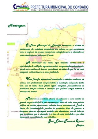 3
Mensagem
O Plano Municipal de Educação representa a síntese do
pensamento da sociedade condadense em relação ao que compreende
como o conjunto de avanços necessários e desejados para a educação em
nosso município nos próximos 10 anos.
A elaboração das metas aqui dispostas contou com a
contribuição de múltiplos segmentos sociais e organizações educacionais,
dando-nos a certeza de termos consolidado as ideias do que há de mais
adequado e eficiente para a nossa realidade.
Uma filosofia educacional atualizada e métodos modernos de
ensino, com profissionais comprometidos e instalações adequadas farão
com que as metas deste Plano sejam atingidas, principalmente se
estivermos sempre abertos a inovações que poderão surgir durante a
execução do mesmo.
Melhorar a sociedade através da educação é uma missão de
grande responsabilidade e deve representar, antes de tudo, uma política
pública de caráter permanente, imbuída de um sentimento de Estado e
isenta da transitoriedade peculiar às propostas ditas de governo, e
tampouco deve ser um legado exclusivo dos educadores, mas de todos os
que acreditam que a educação é a base de uma sociedade e que dela
dependerá a qualidade dos seus cidadãos.
José Edberto Tavares de Quental
Prefeito
 