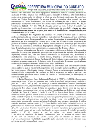 31
ensinar a ler e a escrever. Para inserir a população no exercício pleno da cidadania, melhorar sua
qualidade de vida e ampliar suas oportunidades no mercado de trabalho, esta modalidade de
ensino deve compreender no mínimo, a oferta de uma formação equivalente às séries/anos
iniciais do Ensino Fundamental. Da mesma forma, o município deve garantir aos que
completaram o Ensino Fundamental, em regime de colaboração com o estado, o acesso,
permanência e conclusão com sucesso do Ensino Médio, atendendo ao previsto no Art. 205, da
Constituição Federal – CF, DE 1988: A educação, direito de todos e dever do Estado e da
família, será promovida e incentivada com a colaboração da sociedade, visando ao pleno
desenvolvimento da pessoa, seu preparo para o exercício da cidadania e sua qualificação para
o trabalho. (GRIFO NOSSO).
A integração dos programas de Educação de Jovens e Adultos com a Educação
profissional aumenta sua eficácia, tornando-os mais atrativos. Nessa perspectiva, é importante
que se busque o apoio dos empregadores, no sentido de considerar a necessidade de formação
permanente de seus empregados – o que pode ocorrer de diversas formas: organização de
jornadas de trabalho compatíveis com o horário escolar; concessão de licenças para frequência
em cursos de atualização; implantação de programa formação de jovens e adultos no próprio
local de trabalho, em convênio com instituições educacionais das diversas esferas.
Embora o financiamento das ações pelos poderes públicos seja decisivo na formulação e
condução de estratégias necessárias para enfrentar o problema dos déficits educacionais, é
importante ressaltar que, sem uma efetiva contribuição da sociedade civil, dificilmente o
analfabetismo será erradicado e, muito menos, lograr-se-á universalizar uma formação
equivalente aos nove anos do Ensino Fundamental. Universidades, igrejas, sindicatos, entidades
estudantis, empresas, associações de bairros, meios de comunicação de massa e organizações da
sociedade civil em geral devem ser agentes dessa ampla mobilização.
Dada a importância de criar oportunidades de convivência com um ambiente cultural
enriquecedor, há que se buscar também parcerias com os órgãos culturais públicos e privados,
tais como: museus e bibliotecas, cinemas e teatros. Assim, as metas para esta modalidade são
imprescindíveis à construção da cidadania no País e requerem um esforço nacional, com
responsabilidade partilhada entre a União, os Estados, o Distrito Federal, os Municípios e a
sociedade organizada.
A Lei de Diretrizes e Bases da Educação Nacional nº 9.394/96 – LDBEN - abre as portas
para essa proposta, “É preciso promover uma revolução profunda nas propostas curriculares
para a EJA. (MEC, 2001, p. 90)”. As mudanças ocorridas no mundo do trabalho, tecnologias e
conhecimentos novos, exigem uma Educação que valorize os saberes dos alunos. Nesse sentido,
destacam-se dois artigos acerca do tema em questão, os quais devem servir de base para a
definição dos rumos educacionais no que se refere à modalidade, no âmbito do município de
Condado. No Título V, Capítulo II, Seção V: Art. 37 - A Educação de Jovens e Adultos será
destinada àqueles que não tiveram acesso ou continuidade de estudos no Ensino Fundamental e
médio na idade própria. § 1º Os sistemas de ensino assegurarão gratuitamente aos jovens e aos
adultos, que não puderam efetuar os estudos na idade regular, oportunidades educacionais
apropriadas, consideradas as características do alunado, seus interesses, condições de vida e
trabalho, mediante cursos e exames. § 2º O Poder Público viabilizará e estimulará o acesso e a
permanência do trabalhador na escola, mediante ações integradas e complementares entre si.
Art. 38 - Os sistemas de ensino manterão cursos e exames supletivos, que compreenderão a
base nacional comum do currículo, habilitando ao prosseguimento de estudos em caráter
regular. § 1º Os exames a que se refere este artigo realizar-se-ão:
I. no nível de conclusão do Ensino Fundamental, para os maiores de quinze anos;
II. no nível de conclusão do Ensino Médio, para os maiores de dezoito anos.
§ 2º Os conhecimentos e habilidades adquiridos pelos educandos por meios informais serão
aferidos e reconhecidos mediante exames.
 
