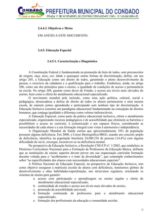 32
2.4.4.3. Objetivos e Metas
EM ANEXO A ESTE DOCUMENTO.
2.4.5. Educação Especial
2.4.5.1. Caracterização e Diagnóstico
A Constituição Federal é fundamentada na promoção do bem de todos, sem preconceitos
de origem, raça, sexo, cor, idade e quaisquer outras formas de discriminação, define, em seu
artigo 205, a Educação como um direito de todos, garantindo o pleno desenvolvimento da
pessoa, o exercício da cidadania e a qualificação para o trabalho. Estabelece, ainda, no artigo
206, como um dos princípios para o ensino, a igualdade de condições de acesso e permanência
na escola. No artigo 208, garante como dever do Estado, o acesso aos níveis mais elevados do
ensino, bem como a oferta do atendimento educacional especializado.
O movimento mundial pela inclusão, como uma ação política, cultural, social e
pedagógica, desencadeou a defesa do direito de todos os alunos pertencerem a uma mesma
escola, de estarem juntos aprendendo e participando sem nenhum tipo de discriminação. A
Educação Inclusiva constitui um paradigma educacional fundamentado na concepção de direitos
humanos, que conjuga igualdade e diferença como valores indissociáveis.
A Educação Especial, como parte da prática educacional inclusiva, oferta o atendimento
especializado, organizando recursos pedagógicos e de acessibilidade que eliminem as barreiras e
possibilitem o acesso ao currículo, à comunicação e aos espaços físicos, considerando as
necessidades de cada aluno e a sua formação integral com vistas à autonomia e independência.
A Organização Mundial da Saúde estima que aproximadamente 10% da população
possuem alguma deficiência. Em 2000, o Censo Demográfico/IBGE, usando um conceito amplo
de deficiência, identifica na população brasileira 24.600.256 de pessoas (14,4%) com alguma
dificuldade de ouvir, enxergar, locomover-se ou deficiência mental.
Na perspectiva da Educação Inclusiva, a Resolução CNE/CP nº. 1/2002, que estabelece as
Diretrizes Curriculares Nacionais para a Formação de Professores da Educação Básica, definem
que as instituições de ensino superior devem prever em sua organização curricular formação
docente voltada para o “acolhimento e o trato da diversidade”, que contemple conhecimentos
sobre “as especificidades dos alunos com necessidades educacionais especiais”.
A Política Nacional de Educação Especial, na perspectiva da Educação Inclusiva, tem
como objetivo assegurar a matrícula escolar de alunos com deficiência, transtornos globais do
desenvolvimento e altas habilidades/superdotação, nas séries/anos regulares, orientando os
sistemas de ensino para garantir:
a. acesso com participação e aprendizagem no ensino regular e oferta do
atendimento educacional especializado;
b. continuidade de estudos e acesso aos níveis mais elevados de ensino;
c. promoção da acessibilidade universal;
d. formação continuada de professores para o atendimento educacional
especializado;
e. formação dos profissionais da educação e comunidade escolar;
 