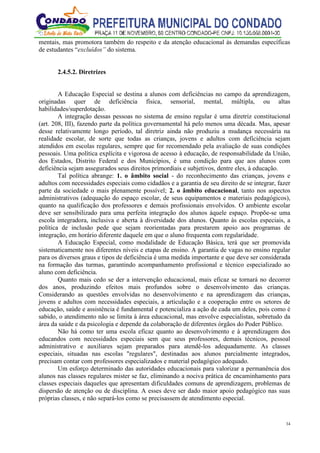 34
mentais, mas promotora também do respeito e da atenção educacional às demandas específicas
de estudantes “excluídos” do sistema.
2.4.5.2. Diretrizes
A Educação Especial se destina a alunos com deficiências no campo da aprendizagem,
originadas quer de deficiência física, sensorial, mental, múltipla, ou altas
habilidades/superdotação.
A integração dessas pessoas no sistema de ensino regular é uma diretriz constitucional
(art. 208, III), fazendo parte da política governamental há pelo menos uma década. Mas, apesar
desse relativamente longo período, tal diretriz ainda não produziu a mudança necessária na
realidade escolar, de sorte que todas as crianças, jovens e adultos com deficiência sejam
atendidos em escolas regulares, sempre que for recomendado pela avaliação de suas condições
pessoais. Uma política explícita e vigorosa de acesso à educação, de responsabilidade da União,
dos Estados, Distrito Federal e dos Municípios, é uma condição para que aos alunos com
deficiência sejam assegurados seus direitos primordiais e subjetivos, dentre eles, à educação.
Tal política abrange: 1. o âmbito social - do reconhecimento das crianças, jovens e
adultos com necessidades especiais como cidadãos e a garantia de seu direito de se integrar, fazer
parte da sociedade o mais plenamente possível; 2. o âmbito educacional, tanto nos aspectos
administrativos (adequação do espaço escolar, de seus equipamentos e materiais pedagógicos),
quanto na qualificação dos professores e demais profissionais envolvidos. O ambiente escolar
deve ser sensibilizado para uma perfeita integração dos alunos àquele espaço. Propõe-se uma
escola integradora, inclusiva e aberta à diversidade dos alunos. Quanto às escolas especiais, a
política de inclusão pede que sejam reorientadas para prestarem apoio aos programas de
integração, em horário diferente daquele em que o aluno frequenta com regularidade.
A Educação Especial, como modalidade de Educação Básica, terá que ser promovida
sistematicamente nos diferentes níveis e etapas de ensino. A garantia de vagas no ensino regular
para os diversos graus e tipos de deficiência é uma medida importante e que deve ser considerada
na formação das turmas, garantindo acompanhamento profissional e técnico especializado ao
aluno com deficiência.
Quanto mais cedo se der a intervenção educacional, mais eficaz se tornará no decorrer
dos anos, produzindo efeitos mais profundos sobre o desenvolvimento das crianças.
Considerando as questões envolvidas no desenvolvimento e na aprendizagem das crianças,
jovens e adultos com necessidades especiais, a articulação e a cooperação entre os setores de
educação, saúde e assistência é fundamental e potencializa a ação de cada um deles, pois como é
sabido, o atendimento não se limita à área educacional, mas envolve especialistas, sobretudo da
área da saúde e da psicologia e depende da colaboração de diferentes órgãos do Poder Público.
Não há como ter uma escola eficaz quanto ao desenvolvimento e à aprendizagem dos
educandos com necessidades especiais sem que seus professores, demais técnicos, pessoal
administrativo e auxiliares sejam preparados para atendê-los adequadamente. As classes
especiais, situadas nas escolas "regulares", destinadas aos alunos parcialmente integrados,
precisam contar com professores especializados e material pedagógico adequado.
Um esforço determinado das autoridades educacionais para valorizar a permanência dos
alunos nas classes regulares mister se faz, eliminando a nociva prática de encaminhamento para
classes especiais daqueles que apresentam dificuldades comuns de aprendizagem, problemas de
dispersão de atenção ou de disciplina. A esses deve ser dado maior apoio pedagógico nas suas
próprias classes, e não separá-los como se precisassem de atendimento especial.
 