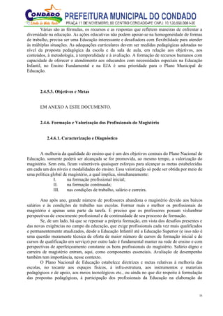 35
Várias são as fórmulas, os recursos e as respostas que refletem maneiras de enfrentar a
diversidade na educação. As ações educativas não podem apoiar-se na homogeneidade de formas
de trabalho, precisa ser uma Educação interessante e desafiadora com flexibilidade para atender
às múltiplas situações. As adequações curriculares devem ser medidas pedagógicas adotadas no
nível da proposta pedagógica da escola e da sala de aula, em relação aos objetivos, aos
conteúdos, à metodologia, à temporalidade e à avaliação. A formação de recursos humanos com
capacidade de oferecer o atendimento aos educandos com necessidades especiais na Educação
Infantil, no Ensino Fundamental e na EJA é uma prioridade para o Plano Municipal de
Educação.
2.4.5.3. Objetivos e Metas
EM ANEXO A ESTE DOCUMENTO.
2.4.6. Formação e Valorização dos Profissionais do Magistério
2.4.6.1. Caracterização e Diagnóstico
A melhoria da qualidade do ensino que é um dos objetivos centrais do Plano Nacional de
Educação, somente poderá ser alcançada se for promovida, ao mesmo tempo, a valorização do
magistério. Sem esta, ficam vulneráveis quaisquer esforços para alcançar as metas estabelecidas
em cada um dos níveis e modalidades do ensino. Essa valorização só pode ser obtida por meio de
uma política global de magistério, a qual implica, simultaneamente:
I. na formação profissional inicial;
II. na formação continuada;
III. nas condições de trabalho, salário e carreira.
Ano após ano, grande número de professores abandona o magistério devido aos baixos
salários e às condições de trabalho nas escolas. Formar mais e melhor os profissionais do
magistério é apenas uma parte da tarefa. É preciso que os professores possam vislumbrar
perspectivas de crescimento profissional e de continuidade de seu processo de formação.
Se, de um lado, há que se repensar a própria formação, em vista dos desafios presentes e
das novas exigências no campo da educação, que exige profissionais cada vez mais qualificados
e permanentemente atualizados, desde a Educação Infantil até a Educação Superior (e isso não é
uma questão meramente técnica de oferta de maior número de cursos de formação inicial e de
cursos de qualificação em serviço) por outro lado é fundamental manter na rede de ensino e com
perspectivas de aperfeiçoamento constante os bons profissionais do magistério. Salário digno e
carreira de magistério entram, aqui, como componentes essenciais. Avaliação de desempenho
também tem importância, nesse contexto.
O Plano Nacional de Educação estabelece diretrizes e metas relativas à melhoria das
escolas, no tocante aos espaços físicos, à infra-estrutura, aos instrumentos e materiais
pedagógicos e de apoio, aos meios tecnológicos etc., ou ainda no que diz respeito à formulação
das propostas pedagógicas, à participação dos profissionais da Educação na elaboração do
 