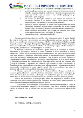 37
I. uma formação profissional que assegure o desenvolvimento da pessoa do
educador enquanto cidadão e profissional, o domínio dos conhecimentos
objeto de trabalho com os alunos e dos métodos pedagógicos que
promovam a aprendizagem;
II. um sistema de Educação continuada que permita ao professor um
crescimento constante de seu domínio sobre a cultura letrada, dentro de
uma visão crítica e da perspectiva de um novo humanismo;
III. jornada de trabalho organizada de acordo com as prioridades dos alunos,
concentrada num único estabelecimento de ensino e que inclua o tempo
necessário para as atividades complementares ao trabalho em sala de aula;
IV. salário condigno, competitivo, no mercado de trabalho, com outras
ocupações que requerem nível equivalente de formação;
V. compromisso social e político do magistério.
Os quatro primeiros precisam ser supridos pelos sistemas de ensino. O quinto depende
dos próprios professores: o compromisso com a aprendizagem dos alunos, o respeito a que têm
direito como cidadãos em formação, interesse pelo trabalho e participação no trabalho de equipe,
na escola. Assim, a valorização do magistério depende, pelo lado do Poder Público, da garantia
de condições adequadas de formação, de trabalho e de remuneração e, pelo lado dos profissionais
do magistério, compromisso e bom desempenho na atividade.
A formação continuada do magistério é parte essencial da estratégia de melhoria
permanente da qualidade da educação, e visará à abertura de novos horizontes na atuação
profissional. Quando feita na modalidade de Educação a distância, sua realização incluirá sempre
uma parte presencial, constituída, entre outras formas, de encontros coletivos, organizados a
partir das necessidades expressas pelos professores. Essa formação terá como finalidade a
reflexão sobre a prática educacional e a busca de seu aperfeiçoamento técnico, ético e político.
A formação continuada dos profissionais da Educação pública deverá ser garantida pelas
Secretarias Estaduais e Municipais de educação, cuja atuação incluirá a coordenação, o
financiamento e a manutenção dos programas como ação permanente e a busca de parceria com
universidades e instituições de ensino superior. Aquela relativa aos professores que atuam na
esfera privada será de responsabilidade das respectivas instituições.
A Educação escolar não se reduz à sala de aula e se viabiliza pela ação articulada entre
todos os agentes educativos - docentes, técnicos, funcionários administrativos e de apoio que
atuam na escola. Por essa razão, a formação dos profissionais para as áreas técnicas e
administrativas deve esmerar-se em oferecer a mesma qualidade dos cursos para o magistério.
Investir nos profissionais da Educação pelo avanço nos programas de formação inicial,
continuada e de qualificação dos professores, com oferta de cursos para o aperfeiçoamento de
todos, deve ser compromisso permanente do Poder Público.
O envolvimento, a participação e o compromisso social dos profissionais da Educação
desdobrar-se-á em proposta pedagógica que se constroi a cada dia na dinâmica do cotidiano
escolar, na interação entre os sujeitos, num processo contínuo e permanente de ação-reflexão-
ação.
2.4.6.3. Objetivos e Metas
EM ANEXO A ESTE DOCUMENTO.
 