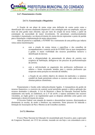 38
2.4.7. Financiamento e Gestão
2.4.7.1. Caracterização e Diagnóstico
A fixação de um plano de metas exige uma definição de custos assim como a
identificação dos recursos atualmente disponíveis e das estratégias para sua ampliação, seja por
meio de uma gestão mais eficiente, seja por meio de criação de novas fontes, a partir da
constatação da necessidade de maior investimento. Os percentuais constitucionalmente
vinculados à manutenção e ao desenvolvimento do ensino devem representar o ponto de partida
para a formulação e implementação de metas educacionais.
Além de promover a eqüidade, o FUNDEF foi o instrumento de uma política que induziu
várias outras transformações:
a. com a criação de contas únicas e específicas e dos conselhos de
acompanhamento e controle social do FUNDEF deu-se mais transparência
à gestão. A maior visibilidade dos recursos possibilitou inclusive a
identificação de desvios;
b. com a obrigatoriedade da apresentação de planos de carreira com
exigência de habilitação, deflagrou-se um processo de profissionalização
da carreira;
c. com a subvinculação ao pagamento dos professores melhoraram os
salários e foram novamente atraídos para a carreira professores que
ocupavam outras posições no mercado de trabalho;
d. a fixação de um critério objetivo do número de matrículas e a natureza
contábil do fundo permitiram colocar os recursos onde estão os alunos e
eliminar práticas clientelistas;
Financiamento e Gestão estão indissoluvelmente ligados. A transparência da gestão de
recursos financeiros e o exercício do controle social permitirão garantir a efetiva aplicação dos
recursos destinados à educação. A Lei de Diretrizes e Bases da Educação Nacional facilita
amplamente esta tarefa, ao estabelecer, no § 5º do art.69, o repasse automático dos recursos
vinculados, ao órgão gestor e ao regulamentar quais as despesas admitidas como gastos com
manutenção e desenvolvimento do ensino.
O Governo Federal vem atuando de maneira a descentralizar recursos, direcionando-os
diretamente às escolas, de modo a fortalecer sua autonomia. Neste processo foi induzida a
formação de Associações de Pais e Mestres ou de Conselhos escolares.
2.4.7.2. Diretrizes
O novo Plano Nacional de Educação foi encaminhado pelo Executivo, para a aprovação
do Congresso Nacional, em 15/12 do corrente, trazendo em seu bojo e em consonância com o
 