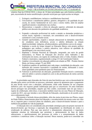 39
relatório final da CONAE/2010, o elenco de 10 (dez) prioridades que, pelo histórico político do
país, necessitarão de muita sensibilização e pressão social para que sejam aceitas na íntegra:
1. Extinguir o analfabetismo, inclusive o analfabetismo funcional;
2. Universalizar o atendimento público, gratuito, obrigatório e de qualidade da pré-
escola, do ensino fundamental de nove anos e ensino médio, além de ampliar
significativamente o atendimento nas creches;
3. Democratizar e expandir a oferta de educação superior, sobretudo da educação
pública sem descurar dos parâmetros de qualidade acadêmica;
4. Expandir a educação profissional de modo a atender as demandas produtivas e
sociais locais, regionais e nacionais, em consonância com o desenvolvimento
sustentável e com a inclusão social;
5. Garantir oportunidades, respeito e atenção educacional às demandas específicas
de: estudantes com deficiência, jovens e adultos defasados na relação
idade/escolaridade: indígenas, afrodescendentes, quilombolas e povos do campo;
6. Implantar a escola de tempo integral na Educação Básica com projeto político
pedagógico que melhore a prática educativa, com reflexos na qualidade da
aprendizagem e da convivência social;
7. Implantar o Sistema Nacional de Educação, integrando, por meio da gestão
democrática, os Planos de Educação dos diversos entes federados e das
instituições de ensino, em regime de colaboração entre a União, Estados, Distrito
Federal e municípios, regulamentando o artigo 211 da Constituição Federal;
8. Ampliar o investimento em educação pública em relação ao PIB – Produto Interno
Bruto, de forma a atingir 7% até 2020;
9. Estabelecer padrões de qualidade para cada etapa e modalidade da educação, com
definição dos insumos necessários à qualidade do ensino, delineando o custo-
aluno-qualidade como parâmetro para seu financiamento;
10. Valorizar os profissionais da educação, garantindo formação inicial e continuada,
além de salário e carreira compatíveis com os dos profissionais de outras carreiras
equivalentes.
As prioridades aqui elencadas são fruto de uma luta histórica que vem se desenrolando há
décadas pelos atores envolvidos no processo, entretanto, apesar de apontarem para o pagamento
de uma dívida social com a educação, infelizmente, ainda estão distantes de sua conquista
definitiva, pois vão requerer grande mobilização para que se concretizem. Os entes federados
devem perseguir tais prioridades, naquilo que lhes couber, exercitando mais do que nunca o
regime de colaboração, além disso, é necessário também inseri-las em seus Planos de Educação,
a partir de 2011, ano que introduz a nova Década da Educação, atualizando-os de acordo com o
novo ordenamento legal.
Obviamente a inclusão dessas prioridades, além das metas já previstas nos Planos, requer
do Poder Público financiamento pleno da Educação, e reconhecimento da mesma como um valor
em si, requisito para o exercício pleno da cidadania, para o desenvolvimento humano e para a
melhoria da qualidade de vida da população.
A Educação deve ser considerada uma prioridade estratégica para um projeto nacional de
desenvolvimento que favoreça a superação das desigualdades na distribuição de renda e a
erradicação da pobreza. Para que seja possível o planejamento educacional, é importante
implantar sistemas de informação que permitam o aprimoramento da base de dados
educacionais, o aperfeiçoamento dos processos de coleta e o armazenamento de dados
censitários e estatísticas sobre a Educação nacional. Dessa maneira, poder-se-á consolidar um
 
