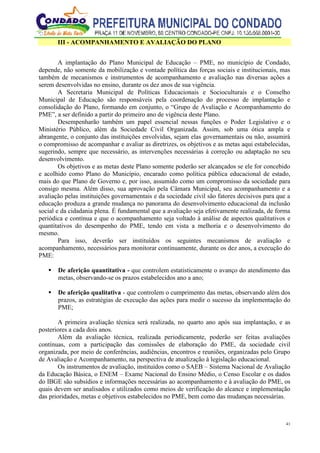 41
III - ACOMPANHAMENTO E AVALIAÇÃO DO PLANO
A implantação do Plano Municipal de Educação – PME, no município de Condado,
depende, não somente da mobilização e vontade política das forças sociais e institucionais, mas
também de mecanismos e instrumentos de acompanhamento e avaliação nas diversas ações a
serem desenvolvidas no ensino, durante os dez anos de sua vigência.
A Secretaria Municipal de Políticas Educacionais e Socioculturais e o Conselho
Municipal de Educação são responsáveis pela coordenação do processo de implantação e
consolidação do Plano, formando em conjunto, o “Grupo de Avaliação e Acompanhamento do
PME”, a ser definido a partir do primeiro ano de vigência deste Plano.
Desempenharão também um papel essencial nessas funções o Poder Legislativo e o
Ministério Público, além da Sociedade Civil Organizada. Assim, sob uma ótica ampla e
abrangente, o conjunto das instituições envolvidas, sejam elas governamentais ou não, assumirá
o compromisso de acompanhar e avaliar as diretrizes, os objetivos e as metas aqui estabelecidas,
sugerindo, sempre que necessário, as intervenções necessárias à correção ou adaptação no seu
desenvolvimento.
Os objetivos e as metas deste Plano somente poderão ser alcançados se ele for concebido
e acolhido como Plano do Município, encarado como política pública educacional de estado,
mais do que Plano de Governo e, por isso, assumido como um compromisso da sociedade para
consigo mesma. Além disso, sua aprovação pela Câmara Municipal, seu acompanhamento e a
avaliação pelas instituições governamentais e da sociedade civil são fatores decisivos para que a
educação produza a grande mudança no panorama do desenvolvimento educacional da inclusão
social e da cidadania plena. É fundamental que a avaliação seja efetivamente realizada, de forma
periódica e contínua e que o acompanhamento seja voltado à análise de aspectos qualitativos e
quantitativos do desempenho do PME, tendo em vista a melhoria e o desenvolvimento do
mesmo.
Para isso, deverão ser instituídos os seguintes mecanismos de avaliação e
acompanhamento, necessários para monitorar continuamente, durante os dez anos, a execução do
PME:
 De aferição quantitativa - que controlem estatisticamente o avanço do atendimento das
metas, observando-se os prazos estabelecidos ano a ano;
 De aferição qualitativa - que controlem o cumprimento das metas, observando além dos
prazos, as estratégias de execução das ações para medir o sucesso da implementação do
PME;
A primeira avaliação técnica será realizada, no quarto ano após sua implantação, e as
posteriores a cada dois anos.
Além da avaliação técnica, realizada periodicamente, poderão ser feitas avaliações
contínuas, com a participação das comissões de elaboração do PME, da sociedade civil
organizada, por meio de conferências, audiências, encontros e reuniões, organizadas pelo Grupo
de Avaliação e Acompanhamento, na perspectiva de atualização à legislação educacional.
Os instrumentos de avaliação, instituídos como o SAEB – Sistema Nacional de Avaliação
da Educação Básica, o ENEM – Exame Nacional do Ensino Médio, o Censo Escolar e os dados
do IBGE são subsídios e informações necessárias ao acompanhamento e à avaliação do PME, os
quais devem ser analisados e utilizados como meios de verificação do alcance e implementação
das prioridades, metas e objetivos estabelecidos no PME, bem como das mudanças necessárias.
 