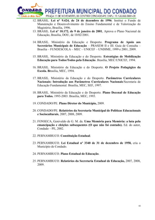 44
12. BRASIL. Lei n° 9.424, de 24 de dezembro de 1996. Institui o Fundo de
Manutenção e Desenvolvimento do Ensino Fundamental e de Valorização do
Magistério, Brasília, 1996.
13. BRASIL. Lei nº 10.172, de 9 de janeiro de 2001, Aprova o Plano Nacional de
Educação, Brasília, DOU, de 10/02/2001.
14. BRASIL. Ministério da Educação e Desporto. Programa de Apoio aos
Secretários Municipais de Educação – PRASEM II e III. Guia de Consulta –
Brasília – FUNDESCOLA – MEC – UNICEF – UNDIME, 1999 e 2001, 2009.
15. BRASIL. Ministério da Educação e do Desporto. Estratégias de Mobilização
Educação para Todos/Todos pela Educação. Brasília, MEC/UNICEF, 1994.
16. BRASIL. Ministério da Educação e do Desporto. O Projeto Pedagógico da
Escola. Brasília, MEC, 1994.
17. BRASIL. Ministério da Educação e do Desporto. Parâmetros Curriculares
Nacionais: Introdução aos Parâmetros Curriculares Nacionais/Secretaria de
Educação Fundamental. Brasília, MEC, SEF, 1997.
18. BRASIL. Ministério da Educação e do Desporto. Plano Decenal de Educação
para Todos. 1993-2003. Brasília, MEC, 1993.
19. CONDADO/PE. Plano Diretor do Município, 2009.
20. CONDADO/PE. Relatórios da Secretaria Municipal de Políticas Educacionais
e Socioculturais, 2007, 2008, 2009.
21. FONSECA, Genivaldo de G. M. da. Uma Memória para Memória: a luta pela
emancipação e eleições subsequentes (O que não foi contado). Ed. do autor,
Condado – PE, 2002.
22. PERNAMBUCO. Constituição Estadual.
23. PERNAMBUCO. Lei Estadual nº 3340 de 31 de dezembro de 1958, cria o
Município de Condado.
24. PERNAMBUCO. Plano Estadual de Educação.
25. PERNAMBUCO. Relatórios da Secretaria Estadual de Educação, 2007, 2008,
2009.
 