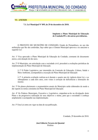 45
VI - ANEXOS
7.1. Lei Municipal Nº 895, de 29 de dezembro de 2010.
Implanta o Plano Municipal de Educação
de Condado/PE e dá outras providências.
O PREFEITO DO MUNICÍPIO DE CONDADO, Estado de Pernambuco, no uso das
atribuições que lhe são conferidas, faço saber que a Câmara Municipal aprovou e eu sanciono a
seguinte Lei:
Art. 1º Fica aprovado o Plano Municipal de Educação de Condado, constante do documento
anexo, com duração de dez anos.
Art. 2º O Município, em articulação com a sociedade civil, procederá a avaliações periódicas da
implementação do Plano Municipal de Educação.
§ 1º O Poder Legislativo, por intermédio da Comissão de Educação, Cultura, Saúde e
Meio Ambiente, acompanhará a execução do Plano Municipal de Educação
.
§ 2º A primeira avaliação realizar-se-á durante o quarto ano de vigência desta Lei, e as
subseqüentes a cada dois anos, com vistas à correção de deficiências e distorções do
mesmo.
Art. 3º Os planos plurianuais e orçamentários anuais do Município serão elaborados de modo a
dar suporte às metas constantes do Plano Municipal de Educação.
Art. 4º Os Poderes Municipais, Executivo e Legislativo, empenhar-se-ão na divulgação deste
Plano e da progressiva realização de seus objetivos e metas, para que a sociedade o conheça
amplamente e acompanhe sua implementação.
Art. 5º Esta Lei entra em vigor na data de sua publicação.
Condado, 29 dezembro de 2010.
José Edberto Tavares de Quental
Prefeito
 