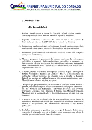 46
7.2. Objetivos e Metas
7.2.1. Educação Infantil
1. Realizar periodicamente o censo da Educação Infantil, visando detectar a
demanda por escolas dessa etapa nas diferentes regiões do município;
2. Expandir o atendimento às crianças de 0 a 5 anos, em creches e pré – escolas, de
forma a atender, até o ano de 2019 100% dessa demanda populacional;
3. Instalar novas creches municipais em locais que a demanda escolar assim o exigir,
estabelecendo parcerias com instituições filantrópicas e não-governamentais;
4. Incentivar e apoiar instituições que atendam a Educação Infantil com o objetivo
de ampliar o atendimento;
5. Manter o programa de provimento das escolas municipais de equipamentos,
mobiliários e materiais didático-pedagógicos necessários e adequados ao
funcionamento eficiente das escolas e do processo de aprendizagem, considerando
as necessidades educacionais especiais e a diversidade cultural de acordo com a
disponibilidade financeira;
6. Autorizar, através do Conselho Municipal de Educação e após a aprovação do
Sistema Municipal de Educação de Condado – SIMEC, o funcionamento das
instituições públicas municipais da educação básica e privadas da Educação
Infantil, que atendam aos padrões básicos de infra-estrutura estabelecidos para o
Município de acordo com a legislação vigente;
7. Assegurar que, progressivamente, as instituições de Educação Infantil, públicas e
privadas, tenham seus Projetos Político-Administrativo-Pedagógicos formulados à
luz das Diretrizes dos Referenciais Curriculares Nacionais, das Diretrizes
Curriculares Municipais para a Educação da Infância e das Matrizes Curriculares
Municipais com a participação efetiva dos profissionais que integram esse nível
de ensino;
8. Assessorar as escolas na dinamização dos seus conselhos e outras formas de
participação da comunidade escolar para melhoria das instituições de Educação
Infantil e enriquecimento das oportunidades educativas e dos recursos
pedagógicos.
9. Estabelecer parâmetros de qualidade para o serviço de Educação Infantil como
referencial de orientação, controle, avaliação e como instrumento para adoção de
medidas que levem à eficiência do serviço prestado;
 