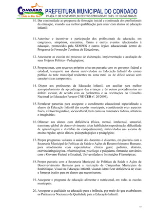 47
10. Dar continuidade ao programa de formação inicial e continuada dos profissionais
da educação, visando sua melhor qualificação para atuar com alunos de educação
infantil;
11. Autorizar e incentivar a participação dos profissionais da educação, em
congressos, simpósios, encontros, fóruns e outros eventos relacionados à
educação, promovidos pela SEMPES e outros órgãos educacionais dentro do
Programa de Formação Contínua de Educadores;
12. Assessorar as escolas no processo de elaboração, implementação e avaliação de
seus Projetos Político - Pedagógicos;
13. Proporcionar, com recursos próprios e/ou em parceria com os governos federal e
estadual, transporte aos alunos matriculados na Educação Infantil do ensino
público da rede municipal residentes na zona rural ou de difícil acesso com
características campesinas;
14. Dispor aos professores da Educação Infantil, um auxiliar para melhor
acompanhamento da aprendizagem das crianças e de outros procedimentos no
âmbito escolar, de acordo com os parâmetros e as orientações do Conselho
Nacional de Educação (Parecer CNE/CEB nº. 20/2009);
15. Fortalecer parcerias para assegurar o atendimento educacional especializado a
alunos da Educação Infantil das escolas municipais, considerando seus aspectos
físico, afetivo/linguístico, sociocultural, bem como as dimensões lúdicas, artísticas
e imaginárias;
16. Oferecer aos alunos com deficiência (física, mental, intelectual, sensorial,
transtorno global do desenvolvimento, altas habilidades/superdotação, dificuldade
de aprendizagem e distúrbio do comportamento), matriculados nas escolas de
ensino regular, apoio clinico, psicopedagógico e pedagógico;
17. Propor programas voltados à saúde dos docentes e discentes, em parceria com a
Secretaria Municipal de Políticas da Saúde e Ações de Desenvolvimento Humano,
para atendimento com especialistas: clínico geral, pediatra, dentista,
otorrinolaringologista, oftalmologista, psicólogo e psiquiatra, firmando convênios
com o Governo Federal e Estadual, Universidades e Instituições Filantrópicas;
18. Propor parceria com a Secretaria Municipal de Políticas da Saúde e Ações de
Desenvolvimento Humano para a realização de Campanhas Municipais de
Reabilitação Visual na Educação Infantil, visando identificar deficiência de visão
e fornecer óculos para os alunos que necessitarem;
19. Assegurar o programa de educação alimentar e nutricional, em todas as escolas
municipais.
20. Assegurar a qualidade na educação para a infância, por meio do que estabelecem
os Parâmetros Nacionais de Qualidade para a Educação Infantil.
 