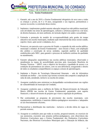 48
7.2.2. Ensino Fundamental
1. Garantir, até o ano de 2019, o Ensino Fundamental obrigatório de nove anos a todas
as crianças e jovens, de 6 a 14 anos, assegurando o seu ingresso, permanência e
sucesso na escola e a conclusão desse ensino;
2. Implantar e implementar gradativamente educação integral na rede pública municipal,
com atividades nas áreas de aprendizagem, culturais e artísticas,esportivas e de lazer,
de direitos humanos, de meio ambiente, de inclusão digital e de saúde e sexualidade;
3. Estimular a promoção de modelo de co-responsabilidade pela gestão do tempo
educativo nas escolas municipais, mediante ação intersetorial das áreas sociais (saúde,
esporte e lazer, ação social e cidadania, etc.);
4. Promover, em parceria com o governo do Estado, a expansão da rede escolar pública,
municipal e estadual, de Ensino Fundamental – anos iniciais e finais, com ampliação
dos prédios e construção de novas unidades, seguindo padrões de qualidade
estabelecidos pelo MEC, para garantir o processo de melhoria contínua da qualidade
no atendimento;
5. Garantir adequações arquitetônicas nas escolas públicas municipais, observando o
atendimento às regras de acessibilidade previstas pela Associação Brasileira de
Normas Técnicas – ABNT, com o objetivo de favorecer a igualdade de acesso e as
condições de permanência aos alunos, com ou sem deficiência, assegurando o direito
de todos os estudantes compartilharem os espaços comuns de aprendizagem;
6. Implantar o Projeto de Tecnologia Educacional Itinerante – sala de informática
instalada em ônibus –, nas escolas cujo terreno existente não comporte a ampliação de
salas de aula, atendendo, inclusive as escolas do campo;
7. Assegurar condições para minimizar as desigualdades socioeducacionais nas regiões
de vulnerabilidade do município de Condado;
8. Assegurar condições para a melhoria do Índice de Desenvolvimento da Educação
Básica (IDEB) nas escolas de Ensino Fundamental, garantindo, com suporte
financeiro, o desenvolvimento de projetos que visem a superação do problema;
9. Dar continuidade ao programa de provimento das escolas municipais, com
equipamentos, mobiliários e materiais didático-pedagógicos necessários e adequados
ao seu funcionamento eficiente;
10. Racionalizar a distribuição das matrículas - inclusive a devida oferta de vagas no
período noturno;
11. Assegurar as condições para que todas as escolas, progressivamente, no exercício de
sua autonomia, executem seus projetos político-pedagógicos, com observância das
Diretrizes Curriculares para o Ensino Fundamental, dos Parâmetros Curriculares
Nacionais, das Diretrizes Curriculares Municipais para a Educação da Infância, das
 