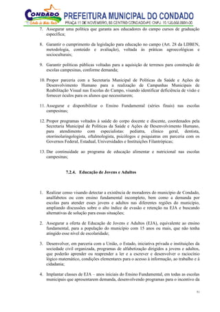 51
7. Assegurar uma política que garanta aos educadores do campo cursos de graduação
específica;
8. Garantir o cumprimento da legislação para educação no campo (Art. 28 da LDBEN,
metodologia, conteúdo e avaliação), voltada às práticas agroecológicas e
socioculturais;
9. Garantir políticas públicas voltadas para a aquisição de terrenos para construção de
escolas campesinas, conforme demanda;
10. Propor parceria com a Secretaria Municipal de Políticas da Saúde e Ações de
Desenvolvimento Humano para a realização de Campanhas Municipais de
Reabilitação Visual nas Escolas do Campo, visando identificar deficiência de visão e
fornecer óculos para os alunos que necessitarem;
11. Assegurar e disponibilizar o Ensino Fundamental (séries finais) nas escolas
campesinas;
12. Propor programas voltados à saúde do corpo docente e discente, coordenados pela
Secretaria Municipal de Políticas da Saúde e Ações de Desenvolvimento Humano,
para atendimento com especialistas: pediatra, clínico geral, dentista,
otorrinolaringologista, oftalmologista, psicólogos e psiquiatras em parceria com os
Governos Federal, Estadual, Universidades e Instituições Filantrópicas;
13. Dar continuidade ao programa de educação alimentar e nutricional nas escolas
campesinas;
7.2.4. Educação de Jovens e Adultos
1. Realizar censo visando detectar a existência de moradores do município de Condado,
analfabetos ou com ensino fundamental incompleto, bem como a demanda por
escolas para atender esses jovens e adultos nas diferentes regiões do município,
ampliando discussões sobre o alto índice de evasão e retenção na EJA e buscando
alternativas de solução para essas situações;
2. Assegurar a oferta de Educação de Jovens e Adultos (EJA), equivalente ao ensino
fundamental, para a população do município com 15 anos ou mais, que não tenha
atingido esse nível de escolaridade;
3. Desenvolver, em parceria com a União, o Estado, iniciativa privada e instituições da
sociedade civil organizada, programas de alfabetização dirigidos a jovens e adultos,
que poderão aprender ou reaprender a ler e a escrever e desenvolver o raciocínio
lógico matemático, condições elementares para o acesso à informação, ao trabalho e à
cidadania;
4. Implantar classes de EJA – anos iniciais do Ensino Fundamental, em todas as escolas
municipais que apresentarem demanda, desenvolvendo programas para o incentivo da
 