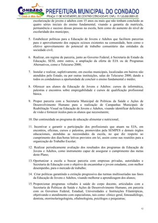 52
escolarização de jovens e adultos com 15 anos ou mais que não tenham concluído as
quatro séries iniciais do ensino fundamental, visando a garantia da matrícula,
permanência e sucesso dessas pessoas na escola, bem como do aumento do nível de
escolaridade dos munícipes;
5. Estabelecer políticas para a Educação de Jovens e Adultos que facilitem parcerias
para o aproveitamento dos espaços ociosos existentes na comunidade, bem como o
efetivo aproveitamento do potencial de trabalho comunitário das entidades da
sociedade civil;
6. Realizar, em regime de parceria, junto ao Governo Federal, à Secretaria de Estado da
Educação, SESI, entre outros, a ampliação da oferta de EJA ou de Programas
Alternativos, como o Telecurso 2000;
7. Instalar e realizar, supletivamente, em escolas municipais, localizadas em bairros não
atendidos pelo Estado, ou por outras instituições, salas do Telecurso 2000, dando a
todos os condadenses a oportunidade de concluir o ensino fundamental e médio;
8. Oferecer aos alunos da Educação de Jovens e Adultos: cursos de informática,
palestras e encontros sobre empregabilidade e cursos de qualificação profissional
básica.
9. Propor parceria com a Secretaria Municipal de Políticas da Saúde e Ações de
Desenvolvimento Humano para a realização de Campanhas Municipais de
Reabilitação Visual na Educação de Jovens e Adultos, visando identificar deficiência
de visão e fornecer óculos para os alunos que necessitarem;
10. Dar continuidade ao programa de educação alimentar e nutricional;
11. Incentivar e garantir a participação dos profissionais que atuam na EJA, em
encontros, oficinas, cursos e palestras, promovidos pela SEMPES e demais órgãos
educacionais, atendidas as necessidades da escola, no que diz respeito ao
cumprimento dos dias/horas letivas previstos em lei, assim como nas reuniões para a
organização do Trabalho Escolar;
12. Realizar periodicamente avaliação dos resultados dos programas de Educação de
Jovens e Adultos, como instrumento capaz de assegurar o cumprimento das metas
deste Plano;
13. Oportunizar a escola a buscar parceria com empresas privadas, autoridades e
Secretaria de Educação com o objetivo de encaminhar o jovem estudante, com melhor
desempenho, para o mercado de trabalho;
14. Criar políticas garantindo a extinção progressiva das turmas multisseriadas nas fases
da Educação de Jovens e Adultos, visando melhorar a aprendizagem dos alunos;
15. Proporcionar programas voltados à saúde do corpo docente, articulados com a
Secretaria de Políticas de Saúde e Ações de Desenvolvimento Humano, em parceria
com os Governos Federal, Estadual, Universidades e Instituições Filantrópicas,
objetivando o atendimento com especialistas, tais como: clínico geral, fonoaudiólogo,
dentista, otorrinolaringologista, oftalmologista, psicólogos e psiquiatras;
 