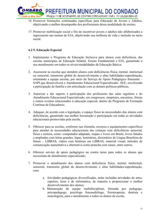 53
16. Promover formações continuadas específicas para Educação de Jovens e Adultos,
objetivando o melhor desempenho dos profissionais dessa modalidade de ensino;
17. Promover mobilização social a fim de incentivar jovens e adultos não alfabetizados a
ingressarem nas turmas de EJA, objetivando sua melhoria de vida e inclusão no meio
social.
6.2 5. Educação Especial
1. Implementar o Programa de Educação Inclusiva para alunos com deficiência, das
escolas municipais de Educação Infantil, Ensino Fundamental e EJA, garantindo o
seu atendimento em todos os níveis/modalidades da Educação Básica;
2. Assessorar as escolas que atendem alunos com deficiências física, mental, intelectual
ou sensorial, transtorno global do desenvolvimento e altas habilidades/superdotação,
orientando a equipe escolar, por meio do Serviço de Apoio Pedagógico Itinerante –
SAPI que desenvolverá o Atendimento Educacional Especializado- AEE, envolvendo
a participação da família e em articulação com as demais políticas públicas;
3. Autorizar e dar suporte à participação dos professores das salas regulares e do
Atendimento Educacional Especializado, em congressos, simpósios, encontros, fóruns
e outros eventos relacionados à educação especial, dentro do Programa de Formação
Contínua de Educadores;
4. Adequar, de acordo com a legislação, o espaço físico às necessidades dos alunos com
deficiências, garantindo sua melhor locomoção e participação em todas as atividades
educacionais promovidas pela escola;
5. Oferecer para as escolas, conforme sua clientela, recursos e equipamentos específicos
para atender às necessidades educacionais das crianças com deficiências sensorial,
física e motora, como: computador adaptado, mapas e livros em Braile, livros falados
e ampliados com letras grandes, lupas, luminárias, dicionários de Língua Brasileira de
Sinais – LIBRAS, vídeos com histórias em LIBRAS, material visual, métodos de
comunicação aumentativa e alternativa como prancha com sinais, entre outros;
6. Oferecer serviço de apoio pedagógico no contra turno para todos os alunos que
necessitam de atendimento especializado;
7. Promover o atendimento dos alunos com deficiência física, mental, intelectual,
sensorial, transtorno global do desenvolvimento e altas habilidades/superdotação,
com:
a. Atividades pedagógicas diversificadas, nelas incluídas atividades de artes,
esportes, lazer e de informática, de maneira a proporcionar o melhor
desenvolvimento dos alunos;
b. Manutenção de equipe multidisciplinar, formada por pedagogo,
psicopedagogo, psicólogo fonoaudiólogo, fisioterapeuta, dentista e
neurologista, para o atendimento a todos os alunos da escola;
 