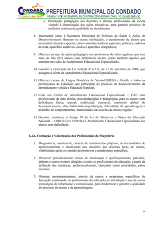 54
c. Orientação pedagógica aos docentes e demais profissionais da escola
visando à dinamização das ações educativas, para garantir processo de
melhoria contínua da qualidade no atendimento.
8. Intermediar junto à Secretaria Municipal de Políticas da Saúde e Ações de
Desenvolvimento Humano ou outras instituições, o atendimento de alunos que
necessitem atenção especial, como consultas médicas especiais, próteses, cadeiras
de roda, aparelhos auditivos, óculos e aparelhos ortopédicos;
9. Oferecer serviço de apoio pedagógico aos professores de salas regulares que tem
mais de três (03) alunos com deficiência severa, como também àqueles que
atendam nas salas de Atendimento Educacional Especializado;
10. Garantir a efetivação da Lei Federal nº 6.571, de 17 de setembro de 2008, que
assegura a oferta de Atendimento Educacional Especializado;
11. Oferecer cursos de Língua Brasileira de Sinais-LIBRAS e Braille a todos os
profissionais da Educação que participam do processo de desenvolvimento da
aprendizagem voltada a Educação Especial;
12. Criar um Centro de Atendimento Educacional Especializado – CAE com
profissionais da área clinica, psicopedagógico e pedagógica, para os alunos com
deficiência física, mental, intelectual, sensorial, transtorno global do
desenvolvimento, altas habilidades/superdotação, dificuldade de aprendizagem e
distúrbio do comportamento, matriculados nas escolas de ensino regular;
13. Garantir, conforme o Artigo 58 da Lei de Diretrizes e Bases da Educação
Nacional – LDBEN (Lei 9394/96) o Atendimento Educacional Especializado aos
alunos com deficiência.
6.2.6. Formação e Valorização dos Profissionais do Magistério
1. Diagnosticar, anualmente, através de instrumentos próprios, as necessidades de
aperfeiçoamento e atualização dos docentes das diversas áreas de ensino,
viabilizando ações no sentido de promover o atendimento específico;
2. Promover periodicamente cursos de atualização e aperfeiçoamento, palestras,
debates e outros eventos dirigidos a todos os profissionais da educação, a partir da
definição das temáticas, preferencialmente, elencadas como prioridades, pelos
mesmos;
3. Orientar, permanentemente, através de cursos e programas específicos de
formação continuada, os profissionais da educação na introdução e uso de novas
tecnologias de informação e comunicação, para modernizar e garantir a qualidade
do processo de ensino e de aprendizagem;
 