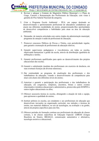 55
4. Revisar e adequar o Estatuto do Magistério Público Municipal e o Plano de
Cargo, Carreira e Remuneração dos Profissionais da Educação, com vistas à
garantia do Piso Salarial Nacional da categoria;
5. Criar o Programa Escola Ambiental - PEA: um espaço destinado ao
desenvolvimento e aprimoramento profissional de educadores condadenses que
atuem nas diferentes modalidades de ensino, proporcionando-lhes oportunidades
de desenvolver competências e habilidades para atuar na área da educação
ambiental;
6. Demandar, de maneira articulada com outros órgãos da administração municipal,
programas de atenção à saúde do profissional da educação;
7. Promover concursos Públicos de Provas e Títulos, com periodicidade regular,
para garantir a nomeação de profissionais de educação efetivos;
8. Garantir supervisores pedagógicos e vice-diretores, em todas as escolas,
objetivando harmonizar a gestão da escola, através da distribuição igualitária de
atribuições e tarefas;
9. Garantir profissionais qualificados para apoio ao desenvolvimento dos projetos
educacionais das escolas;
10. Garantir a substituição imediata dos profissionais em exercício de docência, em
suas eventuais licenças (de diversas naturezas);
11. Dar continuidade ao programa de atualização dos profissionais e dos
trabalhadores da educação, visando o desenvolvimento de competências para
atuar com alunos dos diferentes níveis de ensino;
12. Autorizar e garantir a participação dos profissionais e dos trabalhadores da
educação, em congressos, simpósios, encontros, fóruns e outros eventos
relacionados à temática educacional e administrativa, promovidos pela SEMPES e
outros órgãos educacionais ou afins;
13. Oferecer assessoria técnica às escolas, abrangendo a atuação de toda a equipe,
para aprimorar a qualidade do ensino;
14. Instituir prêmios às escolas, aos estudantes e aos profissionais de educação que
desenvolvam inovações na organização curricular, nos métodos e técnicas de
ensino, nos materiais didáticos, no uso de tecnologias, na avaliação e na gestão,
através de projetos específicos para este fim;
15. Oferecer períodos de formação contínua aos profissionais da educação de classes
comuns, e de classes específicas de Educação Especial: LIBRAS (Língua
Brasileira de Sinais), BRAILLE, comunicação aumentativa e alternativa,
tecnologia assistiva e educacional;
 