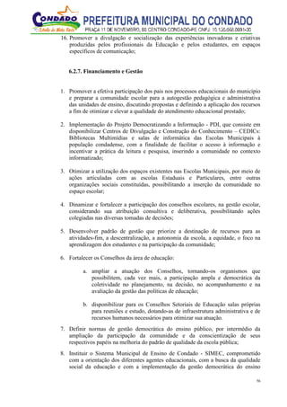 56
16. Promover a divulgação e socialização das experiências inovadoras e criativas
produzidas pelos profissionais da Educação e pelos estudantes, em espaços
específicos de comunicação;
6.2.7. Financiamento e Gestão
1. Promover a efetiva participação dos pais nos processos educacionais do município
e preparar a comunidade escolar para a autogestão pedagógica e administrativa
das unidades de ensino, discutindo propostas e definindo a aplicação dos recursos
a fim de otimizar e elevar a qualidade do atendimento educacional prestado;
2. Implementação do Projeto Democratizando a Informação - PDI, que consiste em
disponibilizar Centros de Divulgação e Construção do Conhecimento – CEDICs:
Bibliotecas Multimídias e salas de informática das Escolas Municipais à
população condadense, com a finalidade de facilitar o acesso à informação e
incentivar a prática da leitura e pesquisa, inserindo a comunidade no contexto
informatizado;
3. Otimizar a utilização dos espaços existentes nas Escolas Municipais, por meio de
ações articuladas com as escolas Estaduais e Particulares, entre outras
organizações sociais constituídas, possibilitando a inserção da comunidade no
espaço escolar;
4. Dinamizar e fortalecer a participação dos conselhos escolares, na gestão escolar,
considerando sua atribuição consultiva e deliberativa, possibilitando ações
colegiadas nas diversas tomadas de decisões;
5. Desenvolver padrão de gestão que priorize a destinação de recursos para as
atividades-fim, a descentralização, a autonomia da escola, a equidade, o foco na
aprendizagem dos estudantes e na participação da comunidade;
6. Fortalecer os Conselhos da área de educação:
a. ampliar a atuação dos Conselhos, tornando-os organismos que
possibilitem, cada vez mais, a participação ampla e democrática da
coletividade no planejamento, na decisão, no acompanhamento e na
avaliação da gestão das políticas de educação;
b. disponibilizar para os Conselhos Setoriais de Educação salas próprias
para reuniões e estudo, dotando-as de infraestrutura administrativa e de
recursos humanos necessários para otimizar sua atuação.
7. Definir normas de gestão democrática do ensino público, por intermédio da
ampliação da participação da comunidade e da conscientização de seus
respectivos papéis na melhoria do padrão de qualidade da escola pública;
8. Instituir o Sistema Municipal de Ensino de Condado - SIMEC, comprometido
com a orientação dos diferentes agentes educacionais, com a busca da qualidade
social da educação e com a implementação da gestão democrática do ensino
 