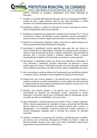57
público, conforme os princípios estabelecidos neste Plano Municipal de
Educação;
9. Fortalecer o Conselho Municipal de Educação, através da implantação do SIMEC,
ocasião em que o órgão assumirá, além de suas atuais atribuições, o caráter
normativo, nas matérias educacionais pertinentes ao município;
10. Estabelecer políticas e critérios de alocação de recursos municipais de forma a
reduzir desigualdades educacionais regionais;
11. Estabelecer mecanismos que assegurem o cumprimento dos artigos 70 e 71 da Lei
de Diretrizes e Bases, que definem os gastos admitidos como de manutenção e
desenvolvimento do ensino e aqueles que não podem ser incluídos nessa rubrica;
12. Garantir nos orçamentos municipais anuais, a previsão do suporte financeiro às
metas constantes deste Plano Municipal de Educação;
13. Incrementar o atendimento escolar específico para quem não teve acesso ao
ensino fundamental na idade própria, investindo em programas para aumentar a
oferta de vagas da Educação de Jovens e Adultos, diretamente e por intermédio de
parcerias com o Governo Federal e Estadual, empresas, ONGs e demais
organizações da sociedade civil interessadas em promover o ensino gratuito;
14. Incrementar o atendimento escolar aos alunos com deficiência, diretamente ou
com subvenção a instituições escolares interessadas em promover o ensino
gratuito para esses alunos, viabilizando parcerias com áreas de saúde, assistência
social, trabalho e previdência, em todos os níveis, etapas e modalidades de ensino;
15. Dar continuidade às políticas públicas de financiamento que possibilitem garantir
o transporte escolar, incluindo o acesso adaptado aos alunos com deficiência.
16. Proporcionar com recursos próprios, e em parceria com os governos federal e
estadual, transporte aos alunos matriculados no ensino público da rede municipal
e, supletivamente da rede estadual, prioritariamente residentes no meio rural e em
lugares distantes das unidades escolares;
17. Garantir, com recursos próprios e em parceria com o Governo Federal, a
continuidade do programa de alimentação escolar, fornecendo às escolas
municipais o necessário suporte para a distribuição diária de alimentação escolar,
aos alunos de todas as modalidades e níveis de ensino;
18. Dar continuidade e estimular parcerias envolvendo a União, o Estado, empresas,
ONGs e demais organizações da sociedade civil para a manutenção da Educação
Básica, tendo em vista o suprimento de condições básicas para o ensino e a
aprendizagem: o livro didático, o material escolar para o aluno, uniformes e o
material pedagógico adequado para a execução dos projetos da educação
municipal;
19. Ampliar e modernizar os programas de orientação e qualificação para o trabalho,
em parceria com a Secretaria Municipal de Políticas da Saúde e Ações de
Desenvolvimento Humano, bem como com outras instituições educacionais,
organizações não governamentais e filantrópicas;
 