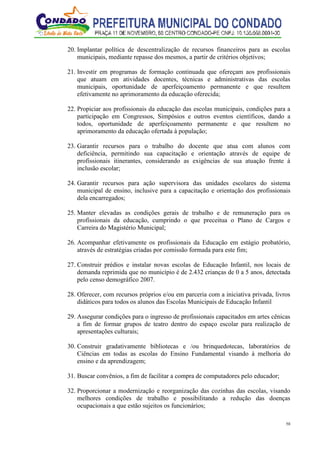 58
20. Implantar política de descentralização de recursos financeiros para as escolas
municipais, mediante repasse dos mesmos, a partir de critérios objetivos;
21. Investir em programas de formação continuada que ofereçam aos profissionais
que atuam em atividades docentes, técnicas e administrativas das escolas
municipais, oportunidade de aperfeiçoamento permanente e que resultem
efetivamente no aprimoramento da educação oferecida;
22. Propiciar aos profissionais da educação das escolas municipais, condições para a
participação em Congressos, Simpósios e outros eventos científicos, dando a
todos, oportunidade de aperfeiçoamento permanente e que resultem no
aprimoramento da educação ofertada à população;
23. Garantir recursos para o trabalho do docente que atua com alunos com
deficiência, permitindo sua capacitação e orientação através de equipe de
profissionais itinerantes, considerando as exigências de sua atuação frente à
inclusão escolar;
24. Garantir recursos para ação supervisora das unidades escolares do sistema
municipal de ensino, inclusive para a capacitação e orientação dos profissionais
dela encarregados;
25. Manter elevadas as condições gerais de trabalho e de remuneração para os
profissionais da educação, cumprindo o que preceitua o Plano de Cargos e
Carreira do Magistério Municipal;
26. Acompanhar efetivamente os profissionais da Educação em estágio probatório,
através de estratégias criadas por comissão formada para este fim;
27. Construir prédios e instalar novas escolas de Educação Infantil, nos locais de
demanda reprimida que no município é de 2.432 crianças de 0 a 5 anos, detectada
pelo censo demográfico 2007.
28. Oferecer, com recursos próprios e/ou em parceria com a iniciativa privada, livros
didáticos para todos os alunos das Escolas Municipais de Educação Infantil
29. Assegurar condições para o ingresso de profissionais capacitados em artes cênicas
a fim de formar grupos de teatro dentro do espaço escolar para realização de
apresentações culturais;
30. Construir gradativamente bibliotecas e /ou brinquedotecas, laboratórios de
Ciências em todas as escolas do Ensino Fundamental visando à melhoria do
ensino e da aprendizagem;
31. Buscar convênios, a fim de facilitar a compra de computadores pelo educador;
32. Proporcionar a modernização e reorganização das cozinhas das escolas, visando
melhores condições de trabalho e possibilitando a redução das doenças
ocupacionais a que estão sujeitos os funcionários;
 