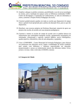 59
33. Ampliar e adequar os prédios existentes, possibilitando o uso de novas tecnologias
no ensino, com a instalação de espaços como as bibliotecas multimídia CEDIC-
Centro de Divulgação e Construção do Conhecimento, as salas de informática e
outras, conforme o Projeto Político Pedagógico da escola;
34. Construir gradativamente quadras em todas as escolas que dispuserem de espaço
físico e garantir local apropriado para a prática da educação física, para as que não
dispuserem;
35. Distribuir, com recursos próprios da Prefeitura Municipal, material de apoio aos
projetos das escolas, de acordo com suas propostas pedagógicas;
36. Construir e manter as escolas do campo de acordo com os padrões básicos de
infraestrutura que contemplem transporte escolar, equipamentos tecnológicos de
informação, comunicação e agrícola, material didático, acervo bibliográfico,
quadra esportiva, laboratórios, salas de aula adequadas e equipadas;
37. Criar o CEMFORPE – Centro Municipal de Formação Pedagógica, para oferecer
aos professores dos diferentes níveis, etapas e modalidades de ensino condições
para estudo, com biblioteca e videoteca especializadas em educação,
proporcionando o acesso ao conhecimento através das diferentes mídias: livros,
jornais e revistas; vídeo e televisão; CD ROM e internet.
6.3. Imagens da Cidade
Secretaria de Políticas Educacionais e Socioculturais
 