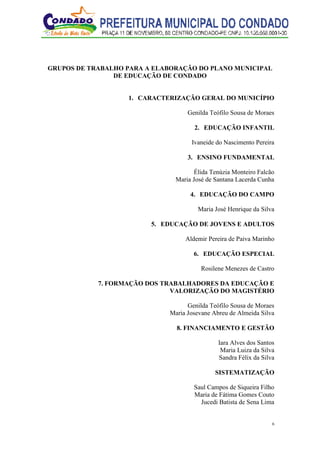 6
GRUPOS DE TRABALHO PARA A ELABORAÇÃO DO PLANO MUNICIPAL
DE EDUCAÇÃO DE CONDADO
1. CARACTERIZAÇÃO GERAL DO MUNICÍPIO
Genilda Teófilo Sousa de Moraes
2. EDUCAÇÃO INFANTIL
Ivaneide do Nascimento Pereira
3. ENSINO FUNDAMENTAL
Élida Tenúzia Monteiro Falcão
Maria José de Santana Lacerda Cunha
4. EDUCAÇÃO DO CAMPO
Maria José Henrique da Silva
5. EDUCAÇÃO DE JOVENS E ADULTOS
Aldemir Pereira de Paiva Marinho
6. EDUCAÇÃO ESPECIAL
Rosilene Menezes de Castro
7. FORMAÇÃO DOS TRABALHADORES DA EDUCAÇÃO E
VALORIZAÇÃO DO MAGISTÉRIO
Genilda Teófilo Sousa de Moraes
Maria Josevane Abreu de Almeida Silva
8. FINANCIAMENTO E GESTÃO
Iara Alves dos Santos
Maria Luiza da Silva
Sandra Félix da Silva
SISTEMATIZAÇÃO
Saul Campos de Siqueira Filho
Maria de Fátima Gomes Couto
Jucedi Batista de Sena Lima
 
