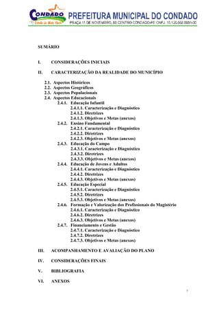 7
SUMÁRIO
I. CONSIDERAÇÕES INICIAIS
II. CARACTERIZAÇÃO DA REALIDADE DO MUNICÍPIO
2.1. Aspectos Históricos
2.2. Aspectos Geográficos
2.3. Aspectos Populacionais
2.4. Aspectos Educacionais
2.4.1. Educação Infantil
2.4.1.1. Caracterização e Diagnóstico
2.4.1.2. Diretrizes
2.4.1.3. Objetivos e Metas (anexos)
2.4.2. Ensino Fundamental
2.4.2.1. Caracterização e Diagnóstico
2.4.2.2. Diretrizes
2.4.2.3. Objetivos e Metas (anexos)
2.4.3. Educação do Campo
2.4.3.1. Caracterização e Diagnóstico
2.4.3.2. Diretrizes
2.4.3.3. Objetivos e Metas (anexos)
2.4.4. Educação de Jovens e Adultos
2.4.4.1. Caracterização e Diagnóstico
2.4.4.2. Diretrizes
2.4.4.3. Objetivos e Metas (anexos)
2.4.5. Educação Especial
2.4.5.1. Caracterização e Diagnóstico
2.4.5.2. Diretrizes
2.4.5.3. Objetivos e Metas (anexos)
2.4.6. Formação e Valorização dos Profissionais do Magistério
2.4.6.1. Caracterização e Diagnóstico
2.4.6.2. Diretrizes
2.4.6.3. Objetivos e Metas (anexos)
2.4.7. Financiamento e Gestão
2.4.7.1. Caracterização e Diagnóstico
2.4.7.2. Diretrizes
2.4.7.3. Objetivos e Metas (anexos)
III. ACOMPANHAMENTO E AVALIAÇÃO DO PLANO
IV. CONSIDERAÇÕES FINAIS
V. BIBLIOGRAFIA
VI. ANEXOS
 