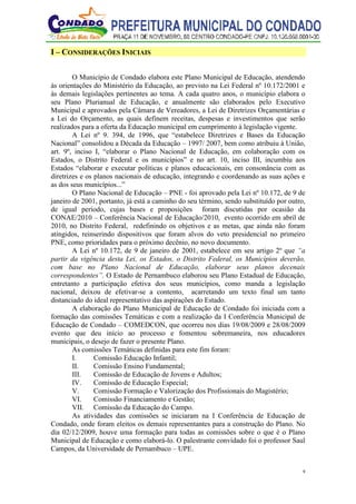 9
I – CONSIDERAÇÕES INICIAIS
O Município de Condado elabora este Plano Municipal de Educação, atendendo
às orientações do Ministério da Educação, ao previsto na Lei Federal nº 10.172/2001 e
às demais legislações pertinentes ao tema. A cada quatro anos, o município elabora o
seu Plano Plurianual de Educação, e anualmente são elaborados pelo Executivo
Municipal e aprovados pela Câmara de Vereadores, a Lei de Diretrizes Orçamentárias e
a Lei do Orçamento, as quais definem receitas, despesas e investimentos que serão
realizados para a oferta da Educação municipal em cumprimento à legislação vigente.
A Lei nº 9. 394, de 1996, que “estabelece Diretrizes e Bases da Educação
Nacional” consolidou a Década da Educação – 1997/ 2007, bem como atribuiu à União,
art. 9º, inciso I, “elaborar o Plano Nacional de Educação, em colaboração com os
Estados, o Distrito Federal e os municípios” e no art. 10, inciso III, incumbiu aos
Estados “elaborar e executar políticas e planos educacionais, em consonância com as
diretrizes e os planos nacionais de educação, integrando e coordenando as suas ações e
as dos seus municípios...”
O Plano Nacional de Educação – PNE - foi aprovado pela Lei nº 10.172, de 9 de
janeiro de 2001, portanto, já está a caminho do seu término, sendo substituído por outro,
de igual período, cujas bases e proposições foram discutidas por ocasião da
CONAE/2010 – Conferência Nacional de Educação/2010, evento ocorrido em abril de
2010, no Distrito Federal, redefinindo os objetivos e as metas, que ainda não foram
atingidos, reinserindo dispositivos que foram alvos do veto presidencial no primeiro
PNE, como prioridades para o próximo decênio, no novo documento.
A Lei nº 10.172, de 9 de janeiro de 2001, estabelece em seu artigo 2º que “a
partir da vigência desta Lei, os Estados, o Distrito Federal, os Municípios deverão,
com base no Plano Nacional de Educação, elaborar seus planos decenais
correspondentes”. O Estado de Pernambuco elaborou seu Plano Estadual de Educação,
entretanto a participação efetiva dos seus municípios, como manda a legislação
nacional, deixou de efetivar-se a contento, acarretando um texto final um tanto
distanciado do ideal representativo das aspirações do Estado.
A elaboração do Plano Municipal de Educação de Condado foi iniciada com a
formação das comissões Temáticas e com a realização da I Conferência Municipal de
Educação de Condado – COMEDCON, que ocorreu nos dias 19/08/2009 e 28/08/2009
evento que deu início ao processo e fomentou sobremaneira, nos educadores
municipais, o desejo de fazer o presente Plano.
As comissões Temáticas definidas para este fim foram:
I. Comissão Educação Infantil;
II. Comissão Ensino Fundamental;
III. Comissão de Educação de Jovens e Adultos;
IV. Comissão de Educação Especial;
V. Comissão Formação e Valorização dos Profissionais do Magistério;
VI. Comissão Financiamento e Gestão;
VII. Comissão da Educação do Campo.
As atividades das comissões se iniciaram na I Conferência de Educação de
Condado, onde foram eleitos os demais representantes para a construção do Plano. No
dia 02/12/2009, houve uma formação para todas as comissões sobre o que é o Plano
Municipal de Educação e como elaborá-lo. O palestrante convidado foi o professor Saul
Campos, da Universidade de Pernambuco – UPE.
 
