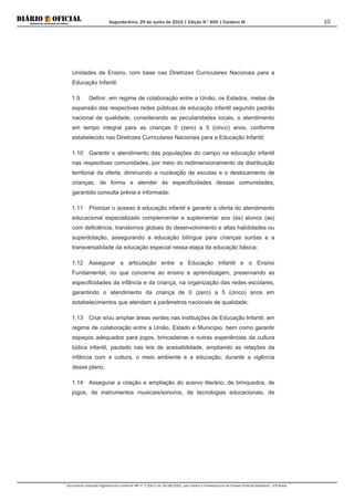 Segunda-feira, 29 de Junho de 2015 | Edição N° 600 | Cardeno III
Documento assinado digitalmente conforme MP nº 2.200-2 de 24/08/2001, que institui a Infraestrutura de Chaves Públicas Brasileira - ICP-Brasil.
10
Unidades de Ensino, com base nas Diretrizes Curriculares Nacionais para a
Educação Infantil.
1.9 Definir, em regime de colaboração entre a União, os Estados, metas de
expansão das respectivas redes públicas de educação infantil segundo padrão
nacional de qualidade, considerando as peculiaridades locais, o atendimento
em tempo integral para as crianças 0 (zero) a 5 (cinco) anos, conforme
estabelecido nas Diretrizes Curriculares Nacionais para a Educação Infantil;
1.10 Garantir o atendimento das populações do campo na educação infantil
nas respectivas comunidades, por meio do redimensionamento da distribuição
territorial da oferta, diminuindo a nucleação de escolas e o deslocamento de
crianças, de forma a atender às especificidades dessas comunidades,
garantido consulta prévia e informada;
1.11 Priorizar o acesso à educação infantil e garantir a oferta do atendimento
educacional especializado complementar e suplementar aos (às) alunos (as)
com deficiência, transtornos globais do desenvolvimento e altas habilidades ou
superdotação, assegurando a educação bilíngue para crianças surdas e a
transversalidade da educação especial nessa etapa da educação básica;
1.12 Assegurar a articulação entre a Educação Infantil e o Ensino
Fundamental, no que concerne ao ensino e aprendizagem, preservando as
especificidades da infância e da criança, na organização das redes escolares,
garantindo o atendimento da criança de 0 (zero) a 5 (cinco) anos em
estabelecimentos que atendam a parâmetros nacionais de qualidade;
1.13 Criar e/ou ampliar áreas verdes nas instituições de Educação Infantil, em
regime de colaboração entre a União, Estado e Município, bem como garantir
espaços adequados para jogos, brincadeiras e outras experiências da cultura
lúdica infantil, pautado nas leis de acessibilidade, ampliando as relações da
infância com a cultura, o meio ambiente e a educação, durante a vigência
desse plano;
1.14 Assegurar a criação e ampliação do acervo literário, de brinquedos, de
jogos, de instrumentos musicais/sonoros, de tecnologias educacionais, de
 