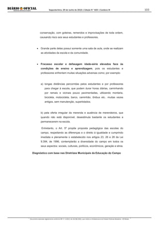 Segunda-feira, 29 de Junho de 2015 | Edição N° 600 | Cardeno III
Documento assinado digitalmente conforme MP nº 2.200-2 de 24/08/2001, que institui a Infraestrutura de Chaves Públicas Brasileira - ICP-Brasil.
103
conservação, com goteiras, remendos e improvisações de toda ordem,
causando risco aos seus estudantes e professores.
• Grande parte delas possui somente uma sala de aula, onde se realizam
as atividades da escola e da comunidade.
• Fracasso escolar e defasagem idade-série elevados face às
condições de ensino e aprendizagem, pois os estudantes e
professores enfrentam muitas situações adversas como; por exemplo:
a) longas distâncias percorridas pelos estudantes e por professores
para chegar à escola, que podem durar horas diárias, caminhando
por ramais e vicinais pouco pavimentadas, utilizando montaria,
bicicleta, motocicleta, barco, caminhão, ônibus etc.. muitas vezes
antigos, sem manutenção, superlotados;
b) pela oferta irregular da merenda e ausência de merendeiros, que
quando não está disponível, desestimula bastante os estudantes a
permanecerem na escola.
Entretanto, o Art. 5º propõe proposta pedagógica das escolas do
campo, respeitando as diferenças e o direito à igualdade e cumprindo
imediata e plenamente o estabelecido nos artigos 23, 26 e 28 da Lei
9.394, de 1996, contemplarão a diversidade do campo em todos os
seus aspectos: sociais, culturais, políticos, econômicos, geração e etnia.
Diagnóstico com base nas Diretrizes Municipais da Educação do Campo
 