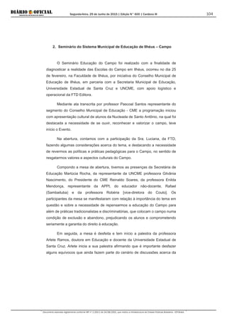 Segunda-feira, 29 de Junho de 2015 | Edição N° 600 | Cardeno III
Documento assinado digitalmente conforme MP nº 2.200-2 de 24/08/2001, que institui a Infraestrutura de Chaves Públicas Brasileira - ICP-Brasil.
104
2. Seminário do Sistema Municipal de Educação de Ilhéus – Campo
O Seminário Educação do Campo foi realizado com a finalidade de
diagnosticar a realidade das Escolas do Campo em Ilhéus, ocorreu no dia 25
de fevereiro, na Faculdade de Ilhéus, por iniciativa do Conselho Municipal de
Educação de Ilhéus, em parceria com a Secretaria Municipal de Educação,
Universidade Estadual de Santa Cruz e UNCME, com apoio logístico e
operacional da FTD Editora.
Mediante ata transcrita por professor Pascoal Santos representante do
segmento do Conselho Municipal de Educação - CME a programação iniciou
com apresentação cultural de alunos da Nucleada de Santo Antônio, na qual foi
destacada a necessidade de se ouvir, reconhecer e valorizar o campo, teve
início o Evento.
Na abertura, contamos com a participação da Sra. Luciana, da FTD,
fazendo algumas considerações acerca do tema, e destacando a necessidade
de revermos as políticas e práticas pedagógicas para o Campo, no sentido de
resgatarmos valores e aspectos culturais do Campo.
Compondo a mesa de abertura, tivemos as presenças da Secretária de
Educação Marlúcia Rocha, da representante da UNCME professora Gilvânia
Nascimento, do Presidente do CME Reinaldo Soares, da professora Enilda
Mendonça, representante da APPI, do educador não-docente, Rafael
(Sambaituba) e da professora Robéria [vice-diretora do Couto]. Os
participantes da mesa se manifestaram com relação à importância do tema em
questão e sobre a necessidade de repensarmos a educação do Campo para
além de práticas tradicionalistas e discriminatórias, que colocam o campo numa
condição de exclusão e abandono, prejudicando os alunos e comprometendo
seriamente a garantia do direito à educação.
Em seguida, a mesa é desfeita e tem início a palestra da professora
Arlete Ramos, doutora em Educação e docente da Universidade Estadual de
Santa Cruz. Arlete inicia a sua palestra afirmando que é importante desfazer
alguns equívocos que ainda fazem parte do cenário de discussões acerca da
 