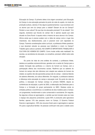 Segunda-feira, 29 de Junho de 2015 | Edição N° 600 | Cardeno III
Documento assinado digitalmente conforme MP nº 2.200-2 de 24/08/2001, que institui a Infraestrutura de Chaves Públicas Brasileira - ICP-Brasil.
105
Educação do Campo. O primeiro deles é de origem conceitual, pois Educação
do Campo é uma educação pensada do ponto de vista do sujeito, do modo de
produção (cultura, valores). E faz alguns questionamentos: o que acontece com
os alunos que vem do campo para a cidade? Deixam de ser do Campo?
Perdem a sua cultura? De que tipo de educação precisam? A da cidade? Em
seguida, esclarece que Escola do campo não é apenas aquela que está
situada na Zona Rural- é aquela onde a maioria de seus alunos é do Campo.
Afirma ainda que é preciso acabar com a idéia de campo como o lugar dos
miseráveis, dos desfavorecidos, pois é possível viver com dignidade no
Campo. Fazendo considerações sobre currículo, a professora Arlete questiona:
o que deveriam estudar as pessoas que trabalham e vivem no Campo?
Trabalho gera cultura e portanto, NO CAMPO É IMPORTANTE TRABALHAR A
CULTURA DO HOMEM DO CAMPO. Como mudar então esta realidade? As
escolas, as secretarias de educação, os conselhos, precisam refletir sobre esta
situação.
Do ponto de vista de uma análise de contexto, a professora Arlete,
destaca as questões socioeconômicas, geradas com a saída do Campo para a
cidade; formação das periferias e o retorno do homem ao Campo, com a
participação efetiva dos movimentos sociais. Reafirma que os saberes do
homem do campo não são inferiores com relação aos saberes do homem da
cidade; os sujeitos não são ignorantes porque são do campo – estamos falando
de saberes diferentes, de cultura diferentes. Em seguida, a professora destaca
a diferença entre educação do campo e educação rural. Do ponto de vista da
política, a educação do Campo começa no primeiro ENERA; depois as
conferências de educação; a partir de 2003, a elaboração das Diretrizes para o
Campo e a formação do grupo permanente no MEC. Destaca ainda os
embates políticos e econômicos e a existência de dois modelos para o Campo:
um progressista, transformador e outro conservador e excludente. Em seguida,
faz algumas críticas ao agronegócio, o sentido que tem tomado cada vez mais
o espaço dos pequenos produtores; quase 80% é produzido pela agricultura
familiar; apenas 13% das pessoas vivem no Campo. O Governo Federal
financia o agronegócio - 95% dos recursos foram para o agronegócio e apenas
5% para a agricultura familiar. As pessoas continuam indo para a cidade como
 