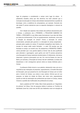 Segunda-feira, 29 de Junho de 2015 | Edição N° 600 | Cardeno III
Documento assinado digitalmente conforme MP nº 2.200-2 de 24/08/2001, que institui a Infraestrutura de Chaves Públicas Brasileira - ICP-Brasil.
106
lugar do progresso e considerando o campo como lugar do atraso. A
palestrante ressaltou ainda que não devemos nos iludir achando que a
revolução da educação do Campo está atrelada necessariamente à questão da
tecnologia, como a existência de computadores, por exemplo. Somente isto
não basta! É preciso atentarmos para os aspectos ideológicos e culturais da
questão.
Com relação aos aspectos mais amplos das políticas educacionais para
o Campo, a professora cita o PRONERA, o PROJOVEM SABERES DA
TERRA, o PROCAMPO (o que difere estas licenciaturas é que elas são feitas
por áreas de conhecimento). E faz um questionamento: atualmente, como está
a situação da educação do campo? Temos a educação do campo
conservadora, pensada pelo governo e a educação do campo progressista -
pensada pelos sujeitos do campo. É importante ressignificar esta história. As
escolas do campo estão sendo fechadas - a cada 100 escolas que são
fechadas no campo, se constrói uma. Se analisarmos o PRONATEC CAMPO,
vamos perceber que o seu grande objetivo é formar mão de obra qualificada
para alimentar o agronegócio- quem ganha com isto? É preciso pensarmos
uma Educação do Campo realmente transformadora. E infelizmente, não temos
observado o governo preocupado com isto. Em nível de Estado (no caso da
Bahia, por exemplo), a Educação do Campo não tem visibilidade, os dados são
desastrosos e nem conseguimos aprovar ainda as nossas diretrizes para o
Campo.
A professora Arlete encerra a sua palestra, destacando mais uma vez a
importância das instituições ali presentes, especialmente o Conselho Municipal
de Educação, para que possamos ter uma Educação do Campo com um olhar
para o homem do Campo, sua cultura e seus valores. Informa que em sua
pesquisa, os dados da cidade de Ilhéus, são muito ruins, especialmente
quando se trata da valorização dos profissionais que atuam no Campo, citando
inclusive a questão das multifunções dos professores do campo.
Após a palestra de Profª. Arlete, Mera Costa apresenta um “diagnóstico
da pobreza” em Ilhéus, fruto de pesquisa relativa à pobreza no Território de
Identidade Litoral Sul, onde mais de 50% dos habitantes vivem em situação de
 