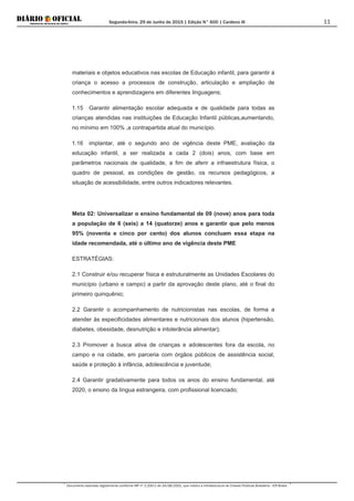 Segunda-feira, 29 de Junho de 2015 | Edição N° 600 | Cardeno III
Documento assinado digitalmente conforme MP nº 2.200-2 de 24/08/2001, que institui a Infraestrutura de Chaves Públicas Brasileira - ICP-Brasil.
11
materiais e objetos educativos nas escolas de Educação infantil, para garantir à
criança o acesso a processos de construção, articulação e ampliação de
conhecimentos e aprendizagens em diferentes linguagens;
1.15 Garantir alimentação escolar adequada e de qualidade para todas as
crianças atendidas nas instituições de Educação Infantil públicas,aumentando,
no mínimo em 100% ,a contrapartida atual do município.
1.16 implantar, até o segundo ano de vigência deste PME, avaliação da
educação infantil, a ser realizada a cada 2 (dois) anos, com base em
parâmetros nacionais de qualidade, a fim de aferir a infraestrutura física, o
quadro de pessoal, as condições de gestão, os recursos pedagógicos, a
situação de acessibilidade, entre outros indicadores relevantes.
Meta 02: Universalizar o ensino fundamental de 09 (nove) anos para toda
a população de 6 (seis) a 14 (quatorze) anos e garantir que pelo menos
95% (noventa e cinco por cento) dos alunos concluam essa etapa na
idade recomendada, até o último ano de vigência deste PME
ESTRATÉGIAS:
2.1 Construir e/ou recuperar física e estruturalmente as Unidades Escolares do
município (urbano e campo) a partir da aprovação deste plano, até o final do
primeiro quinquênio;
2.2 Garantir o acompanhamento de nutricionistas nas escolas, de forma a
atender às especificidades alimentares e nutricionais dos alunos (hipertensão,
diabetes, obesidade, desnutrição e intolerância alimentar);
2.3 Promover a busca ativa de crianças e adolescentes fora da escola, no
campo e na cidade, em parceria com órgãos públicos de assistência social,
saúde e proteção à infância, adolescência e juventude;
2.4 Garantir gradativamente para todos os anos do ensino fundamental, até
2020, o ensino da língua estrangeira, com profissional licenciado;
 