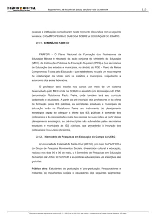 Segunda-feira, 29 de Junho de 2015 | Edição N° 600 | Cardeno III
Documento assinado digitalmente conforme MP nº 2.200-2 de 24/08/2001, que institui a Infraestrutura de Chaves Públicas Brasileira - ICP-Brasil.
113
pessoas e instituições consolidaram neste momento discursões com a seguinte
temática: O CAMPO PENSA E DIALOGA SOBRE A EDUCAÇÃO DO CAMPO.
2.1.1. SEMINÁRIO PARFOR
PARFOR - O Plano Nacional de Formação dos Professores da
Educação Básica é resultado da ação conjunta do Ministério da Educação
(MEC), de Instituições Públicas de Educação Superior (IPES) e das secretarias
de Educação dos estados e municípios, no âmbito do PDE - Plano de Metas
Compromisso Todos pela Educação - que estabeleceu no país um novo regime
de colaboração da União com os estados e municípios, respeitando a
autonomia dos entes federados.
O professor será inscrito nos cursos por meio de um sistema
desenvolvido pelo MEC onde na SEDUC é assistido por técnicos(as) do PAR,
denominado Plataforma Paulo Freire, onde também terá seu currículo
cadastrado e atualizado. A partir da pré-inscrição dos professores e da oferta
de formação pelas IES públicas, as secretarias estaduais e municipais de
educação terão na Plataforma Freire um instrumento de planejamento
estratégico capaz de adequar a oferta das IES públicas à demanda dos
professores e às necessidades reais das escolas de suas redes. A partir desse
planejamento estratégico, as pré-inscrições são submetidas pelas secretarias
estaduais e municipais às IES públicas, que procederão à inscrição dos
professores nos cursos oferecidos.
2.1.2. I Seminário de Pesquisas em Educação do Campo da UESC
A Universidade Estadual de Santa Cruz (UESC), por meio do PARFOR e
do Grupo de Pesquisa Movimentos Sociais, diversidade cultural e educação,
realizou nos dias 05 e 06 de maio, o I Seminário de Pesquisas em Educação
do Campo da UESC: O PARFOR e as políticas educacionais. As inscrições são
gratuitas
Público alvo: Estudantes de graduação e pós-graduação, Pesquisadores e
militantes de movimentos sociais e educadores dos seguintes segmentos:
 