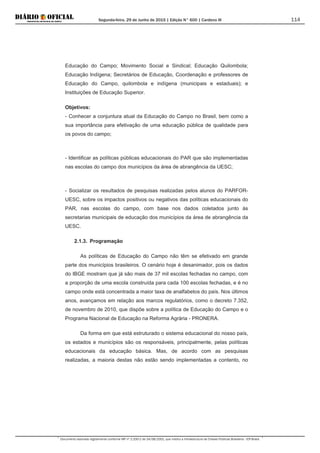 Segunda-feira, 29 de Junho de 2015 | Edição N° 600 | Cardeno III
Documento assinado digitalmente conforme MP nº 2.200-2 de 24/08/2001, que institui a Infraestrutura de Chaves Públicas Brasileira - ICP-Brasil.
114
Educação do Campo; Movimento Social e Sindical; Educação Quilombola;
Educação Indígena; Secretários de Educação, Coordenação e professores de
Educação do Campo, quilombola e indígena (municipais e estaduais); e
Instituições de Educação Superior.
Objetivos:
- Conhecer a conjuntura atual da Educação do Campo no Brasil, bem como a
sua importância para efetivação de uma educação pública de qualidade para
os povos do campo;
- Identificar as políticas públicas educacionais do PAR que são implementadas
nas escolas do campo dos municípios da área de abrangência da UESC;
- Socializar os resultados de pesquisas realizadas pelos alunos do PARFOR-
UESC, sobre os impactos positivos ou negativos das políticas educacionais do
PAR, nas escolas do campo, com base nos dados coletados junto às
secretarias municipais de educação dos municípios da área de abrangência da
UESC.
2.1.3. Programação
As políticas de Educação do Campo não têm se efetivado em grande
parte dos municípios brasileiros. O cenário hoje é desanimador, pois os dados
do IBGE mostram que já são mais de 37 mil escolas fechadas no campo, com
a proporção de uma escola construída para cada 100 escolas fechadas, e é no
campo onde está concentrada a maior taxa de analfabetos do país. Nos últimos
anos, avançamos em relação aos marcos regulatórios, como o decreto 7.352,
de novembro de 2010, que dispõe sobre a política de Educação do Campo e o
Programa Nacional de Educação na Reforma Agrária - PRONERA.
Da forma em que está estruturado o sistema educacional do nosso país,
os estados e municípios são os responsáveis, principalmente, pelas políticas
educacionais da educação básica. Mas, de acordo com as pesquisas
realizadas, a maioria destas não estão sendo implementadas a contento, no
 