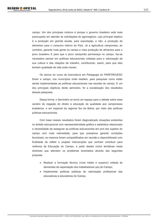 Segunda-feira, 29 de Junho de 2015 | Edição N° 600 | Cardeno III
Documento assinado digitalmente conforme MP nº 2.200-2 de 24/08/2001, que institui a Infraestrutura de Chaves Públicas Brasileira - ICP-Brasil.
115
campo. Um dos principais motivos é porque o governo brasileiro está mais
preocupado em atender às solicitações do agronegócio, cujo principal objetivo
é a produção em grande escala, para exportação, e não, a produção de
alimentos para o consumo interno do País. Já a agricultura camponesa, ao
contrário, garante mais gente no campo e mais produção de alimentos para o
povo brasileiro. E para que o povo camponês permaneça no campo, faz-se
necessário pensar em políticas educacionais voltadas para a valorização da
sua cultura e das relações de trabalho, contribuindo, assim, para que eles
tenham qualidade de vida onde moram.
Os alunos do curso de licenciatura em Pedagogia do PARFOR/UESC
foram a campo, nos municípios onde residem, para pesquisar como estão
sendo implementadas as políticas educacionais nas escolas do campo. E um
dos principais objetivos deste seminário, foi a socialização dos resultados
dessas pesquisas.
Dessa forma, o Seminário se torna um espaço para o debate sobre esse
cenário de negação do direito à educação de qualidade aos camponeses
brasileiros, e em especial da regional Sul da Bahia, por meio das políticas
públicas educacionais.
Com base nesses resultados foram diagnosticado situações existentes
no âmbito educacional com representatividade gráfica e estatística relacionado
a necessidade de assegurar as políticas educacionais em prol dos sujeitos do
campo com mais intensidade, para que possamos garantir condições
favoráveis, os mesmos foram compartilhados em reunião e disponibilizado com
finalidade de refletir e projetar intervenções que venham contribuir para
melhoria da Educação do Campo, a partir destes incluir temáticas nesta
diretrizes que atendam os problemas levantados através das seguintes
proposta:
• Realizar a formação técnica (nível médio e superior) voltada ás
demandas de capacitação dos trabalhadores (as) do Campo;
• Implementar políticas públicas de valorização profissional das
educadoras e educadores do Campo.
 