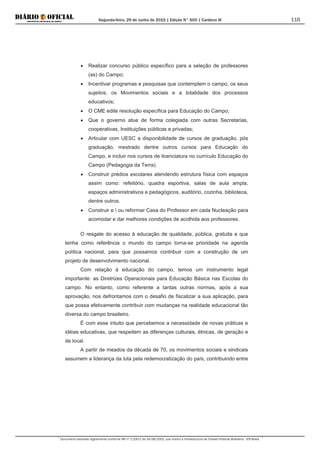 Segunda-feira, 29 de Junho de 2015 | Edição N° 600 | Cardeno III
Documento assinado digitalmente conforme MP nº 2.200-2 de 24/08/2001, que institui a Infraestrutura de Chaves Públicas Brasileira - ICP-Brasil.
116
• Realizar concurso público específico para a seleção de professores
(as) do Campo;
• Incentivar programas e pesquisas que contemplem o campo, os seus
sujeitos, os Movimentos sociais e a totalidade dos processos
educativos;
• O CME edite resolução específica para Educação do Campo;
• Que o governo atue de forma colegiada com outras Secretarias,
cooperativas, Instituições públicas e privadas;
• Articular com UESC a disponibilidade de cursos de graduação, pós
graduação, mestrado dentre outros cursos para Educação do
Campo, e incluir nos cursos de licenciatura no currículo Educação do
Campo (Pedagogia da Terra).
• Construir prédios escolares atendendo estrutura física com espaços
assim como: refeitório, quadra esportiva, salas de aula ampla,
espaços administrativos e pedagógicos, auditório, cozinha, biblioteca,
dentre outros.
• Construir e  ou reformar Casa do Professor em cada Nucleação para
acomodar e dar melhores condições de acolhida aos professores.
O resgate do acesso à educação de qualidade, pública, gratuita e que
tenha como referência o mundo do campo torna-se prioridade na agenda
política nacional, para que possamos contribuir com a construção de um
projeto de desenvolvimento nacional.
Com relação à educação do campo, temos um instrumento legal
importante: as Diretrizes Operacionais para Educação Básica nas Escolas do
campo. No entanto, como referente a tantas outras normas, após a sua
aprovação, nos defrontamos com o desafio de fiscalizar a sua aplicação, para
que possa efetivamente contribuir com mudanças na realidade educacional tão
diversa do campo brasileiro.
É com esse intuito que percebemos a necessidade de novas práticas e
idéias educativas, que respeitem as diferenças culturais, étnicas, de geração e
de local.
A partir de meados da década de 70, os movimentos sociais e sindicais
assumem a liderança da luta pela redemocratização do país, contribuindo entre
 