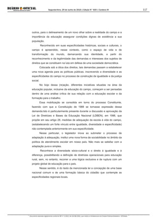 Segunda-feira, 29 de Junho de 2015 | Edição N° 600 | Cardeno III
Documento assinado digitalmente conforme MP nº 2.200-2 de 24/08/2001, que institui a Infraestrutura de Chaves Públicas Brasileira - ICP-Brasil.
117
outros, para o delineamento de um novo olhar sobre a realidade do campo e a
importância da educação assegurar condições dignas de existência a sua
população.
Reconhecido em suas especificidades históricas, sociais e culturais, o
campo é apreendido, nesse contexto, como o espaço de vida e de
transformação do mundo, demarcando sua identidade, a partir do
reconhecimento e da legitimidade das demandas e interesses dos sujeitos de
direitos que se constituem na luta em defesa de uma sociedade democrática.
Colocada sob a ótica dos direitos, tais demandas passam a estabelecer
uma nova agenda para as políticas públicas, inscrevendo a diversidade e as
especificidades do campo no processo de construção da igualdade e da justiça
social.
No bojo dessa (re)ação, diferentes iniciativas situadas na área da
educação popular, inclusive da educação do campo, começam a ser pensadas
dentro de uma análise crítica de sua relação com a educação escolar e da
formação para o trabalho.
Essa mobilização se consolida em torno do processo Constituinte,
fazendo com que a Constituição de 1988 se tornasse expressão dessa
demanda.Isto é particularmente presente durante a discussão e aprovação da
Lei de Diretrizes e Bases da Educação Nacional (LDBEN), em 1996, que
propõe em seu artigo 28, medidas de adequação da escola à vida do campo,
(estabelecendo um forte vínculo entre igualdade, diversidade e especificidade)
não contemplada anteriormente em sua especificidade.
Nesse particular, o legislador inova ao submeter o processo de
adaptação à adequação, institui uma nova forma de sociabilidade no âmbito da
política de atendimento escolar em nosso país. Não mais se satisfaz com a
adaptação pura e simples.
Reconhece a diversidade sócio-cultural e o direito à igualdade e à
diferença, possibilitando a definição de diretrizes operacionais para educação
rural, sem, no entanto, recorrer a uma lógica exclusiva e de ruptura com um
projeto global de educação para o país.
Nesse sentido, é do texto da mencionada lei a concepção de uma base
nacional comum e de uma formação básica do cidadão que contemple as
especificidades regionais locais.
 