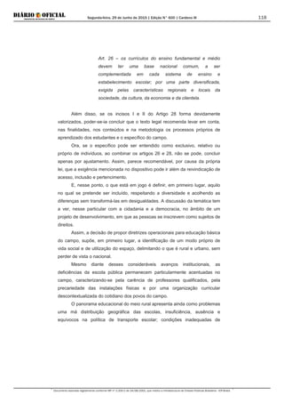 Segunda-feira, 29 de Junho de 2015 | Edição N° 600 | Cardeno III
Documento assinado digitalmente conforme MP nº 2.200-2 de 24/08/2001, que institui a Infraestrutura de Chaves Públicas Brasileira - ICP-Brasil.
118
Art. 26 – os currículos do ensino fundamental e médio
devem ter uma base nacional comum, a ser
complementada em cada sistema de ensino e
estabelecimento escolar; por uma parte diversificada,
exigida pelas características regionais e locais da
sociedade, da cultura, da economia e da clientela.
Além disso, se os incisos I e II do Artigo 28 forma devidamente
valorizados, poder-se-ia concluir que o texto legal recomenda levar em conta,
nas finalidades, nos conteúdos e na metodologia os processos próprios de
aprendizado dos estudantes e o específico do campo.
Ora, se o específico pode ser entendido como exclusivo, relativo ou
próprio de indivíduos, ao combinar os artigos 26 e 28, não se pode, concluir
apenas por ajustamento. Assim, parece recomendável, por causa da própria
lei, que a exigência mencionada no dispositivo pode ir além da reivindicação de
acesso, inclusão e pertencimento.
E, nesse ponto, o que está em jogo é definir, em primeiro lugar, aquilo
no qual se pretende ser incluído, respeitando a diversidade e acolhendo as
diferenças sem transformá-las em desigualdades. A discussão da temática tem
a ver, nesse particular com a cidadania e a democracia, no âmbito de um
projeto de desenvolvimento, em que as pessoas se inscrevem como sujeitos de
direitos.
Assim, a decisão de propor diretrizes operacionais para educação básica
do campo, supõe, em primeiro lugar, a identificação de um modo próprio de
vida social e de utilização do espaço, delimitando o que é rural e urbano, sem
perder de vista o nacional.
Mesmo diante desses consideráveis avanços institucionais, as
deficiências da escola pública permanecem particularmente acentuadas no
campo, caracterizando-se pela carência de professores qualificados, pela
precariedade das instalações físicas e por uma organização curricular
descontextualizada do cotidiano dos povos do campo.
O panorama educacional do meio rural apresenta ainda como problemas
uma má distribuição geográfica das escolas, insuficiência, ausência e
equívocos na política de transporte escolar; condições inadequadas de
 