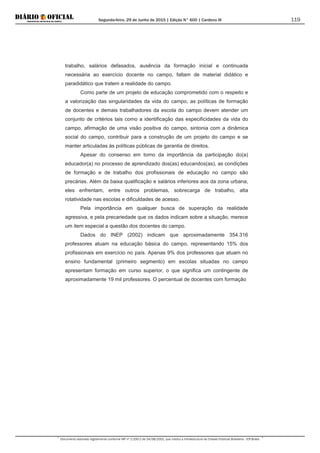Segunda-feira, 29 de Junho de 2015 | Edição N° 600 | Cardeno III
Documento assinado digitalmente conforme MP nº 2.200-2 de 24/08/2001, que institui a Infraestrutura de Chaves Públicas Brasileira - ICP-Brasil.
119
trabalho, salários defasados, ausência da formação inicial e continuada
necessária ao exercício docente no campo, faltam de material didático e
paradidático que tratem a realidade do campo.
Como parte de um projeto de educação comprometido com o respeito e
a valorização das singularidades da vida do campo, as políticas de formação
de docentes e demais trabalhadores da escola do campo devem atender um
conjunto de critérios tais como a identificação das especificidades da vida do
campo, afirmação de uma visão positiva do campo, sintonia com a dinâmica
social do campo, contribuir para a construção de um projeto do campo e se
manter articuladas às políticas públicas de garantia de direitos.
Apesar do consenso em torno da importância da participação do(a)
educador(a) no processo de aprendizado dos(as) educandos(as), as condições
de formação e de trabalho dos profissionais de educação no campo são
precárias. Além da baixa qualificação e salários inferiores aos da zona urbana,
eles enfrentam, entre outros problemas, sobrecarga de trabalho, alta
rotatividade nas escolas e dificuldades de acesso.
Pela importância em qualquer busca de superação da realidade
agressiva, e pela precariedade que os dados indicam sobre a situação, merece
um item especial a questão dos docentes do campo.
Dados do INEP (2002) indicam que aproximadamente 354.316
professores atuam na educação básica do campo, representando 15% dos
profissionais em exercício no país. Apenas 9% dos professores que atuam no
ensino fundamental (primeiro segmento) em escolas situadas no campo
apresentam formação em curso superior, o que significa um contingente de
aproximadamente 19 mil professores. O percentual de docentes com formação
 