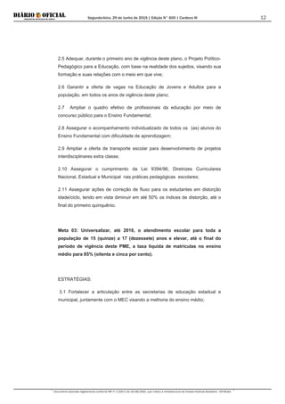 Segunda-feira, 29 de Junho de 2015 | Edição N° 600 | Cardeno III
Documento assinado digitalmente conforme MP nº 2.200-2 de 24/08/2001, que institui a Infraestrutura de Chaves Públicas Brasileira - ICP-Brasil.
12
2.5 Adequar, durante o primeiro ano de vigência deste plano, o Projeto Político-
Pedagógico para a Educação, com base na realidade dos sujeitos, visando sua
formação e suas relações com o meio em que vive;
2.6 Garantir a oferta de vagas na Educação de Jovens e Adultos para a
população, em todos os anos de vigência deste plano;
2.7 Ampliar o quadro efetivo de profissionais da educação por meio de
concurso público para o Ensino Fundamental;
2.8 Assegurar o acompanhamento individualizado de todos os (as) alunos do
Ensino Fundamental com dificuldade de aprendizagem;
2.9 Ampliar a oferta de transporte escolar para desenvolvimento de projetos
interdisciplinares extra classe;
2.10 Assegurar o cumprimento da Lei 9394/96, Diretrizes Curriculares
Nacional, Estadual e Municipal nas práticas pedagógicas escolares;
2.11 Assegurar ações de correção de fluxo para os estudantes em distorção
idade/ciclo, tendo em vista diminuir em até 50% os índices de distorção, até o
final do primeiro quinquênio.
Meta 03: Universalizar, até 2016, o atendimento escolar para toda a
população de 15 (quinze) a 17 (dezessete) anos e elevar, até o final do
período de vigência deste PME, a taxa líquida de matrículas no ensino
médio para 85% (oitenta e cinca por cento).
ESTRATÉGIAS:
3.1 Fortalecer a articulação entre as secretarias de educação estadual e
municipal, juntamente com o MEC visando a melhoria do ensino médio;
 