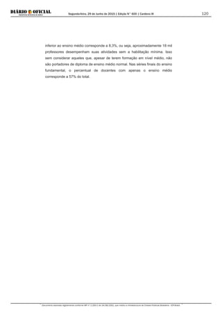 Segunda-feira, 29 de Junho de 2015 | Edição N° 600 | Cardeno III
Documento assinado digitalmente conforme MP nº 2.200-2 de 24/08/2001, que institui a Infraestrutura de Chaves Públicas Brasileira - ICP-Brasil.
120
inferior ao ensino médio corresponde a 8,3%, ou seja, aproximadamente 18 mil
professores desempenham suas atividades sem a habilitação mínima. Isso
sem considerar aqueles que, apesar de terem formação em nível médio, não
são portadores de diploma de ensino médio normal. Nas séries finais do ensino
fundamental, o percentual de docentes com apenas o ensino médio
corresponde a 57% do total.
 