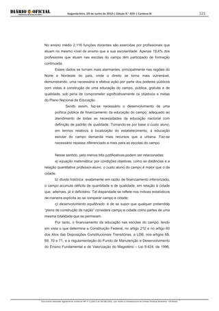 Segunda-feira, 29 de Junho de 2015 | Edição N° 600 | Cardeno III
Documento assinado digitalmente conforme MP nº 2.200-2 de 24/08/2001, que institui a Infraestrutura de Chaves Públicas Brasileira - ICP-Brasil.
121
No ensino médio 2.116 funções docentes são exercidas por profissionais que
atuam no mesmo nível de ensino que a sua escolaridade. Apenas 19,4% dos
professores que atuam nas escolas do campo têm participado de formação
continuada.
Esses dados se tornam mais alarmantes, principalmente nas regiões do
Norte e Nordeste do país, onde o direito se torna mais vulnerável,
demonstrando, uma necessária e efetiva ação por parte dos poderes públicos
com vistas à construção de uma educação do campo, pública, gratuita e de
qualidade, sob pena de comprometer significativamente os objetivos e metas
do Plano Nacional de Educação.
Sendo assim, faz-se necessário o desenvolvimento de uma
política pública de financiamento da educação do campo, adequado ao
atendimento de todas as necessidades da educação nacional com
definição de padrão de qualidade. Tomando-se por base o custo aluno,
em termos relativos à localização do estabelecimento, a educação
escolar do campo demanda mais recursos que a urbana. Faz-se
necessário repasse diferenciado a mais para as escolas do campo.
Nesse sentido, pelo menos três justificativas podem ser relacionadas:
a) equação matemática: por condições objetivas, como as distâncias e a
relação quantitativa professor-aluno, o custo aluno do campo é maior que o da
cidade;
b) dívida histórica: exatamente em razão de financiamento inferiorizado,
o campo acumula déficits de quantidade e de qualidade, em relação à cidade
que, ademais, já é deficitário. Tal disparidade se reflete nos índices estatísticos
de maneira explícita ao se comparar campo e cidade;
c) desenvolvimento equilibrado: é de se supor que qualquer pretendido
“plano de construção de nação” considere campo e cidade como partes de uma
mesma totalidade que se permeiam.
Por tanto, o financiamento da educação nas escolas do campo, tendo
em vista o que determina a Constituição Federal, no artigo 212 e no artigo 60
dos Atos das Disposições Constitucionais Transitórias, a LDB, nos artigos 68,
69, 70 e 71, e a regulamentação do Fundo de Manutenção e Desenvolvimento
do Ensino Fundamental e de Valorização do Magistério – Lei 9.424, de 1996,
 