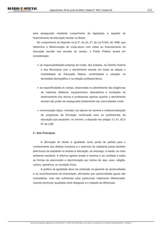 Segunda-feira, 29 de Junho de 2015 | Edição N° 600 | Cardeno III
Documento assinado digitalmente conforme MP nº 2.200-2 de 24/08/2001, que institui a Infraestrutura de Chaves Públicas Brasileira - ICP-Brasil.
122
será assegurado mediante cumprimento da legislação a respeito do
financiamento da educação escolar no Brasil.
No cumprimento do disposto no § 2º, do art. 2º, da Lei 9.424, de 1996, que
determina a diferenciação do custo-aluno com vistas ao financiamento da
educação escolar nas escolas do campo, o Poder Público levará em
consideração:
⇒ as responsabilidades próprias da União, dos Estados, do Distrito Federal
e dos Municípios com o atendimento escolar em todas as etapas e
modalidades da Educação Básica, contemplada a variação na
densidade demográfica e na relação professor/aluno;
⇒ as especificidades do campo, observadas no atendimento das exigências
de materiais didáticos, equipamentos, laboratórios e condições de
deslocamento dos alunos e professores apenas quando o atendimento
escolar não puder ser assegurado diretamente nas comunidades rurais;
⇒ remuneração digna, inclusão nos planos de carreira e institucionalização
de programas de formação continuada para os profissionais da
educação que propiciem, no mínimo, o disposto nos artigos 13, 61, 62 e
67 da LDB.
2 - Dos Princípios
A afirmação do direito à igualdade como ponto de partida para o
conhecimento dos direitos humanos e o exercício da cidadania passa também
pela busca da eqüidade no acesso à educação, ao emprego, à saúde, ao meio
ambiente saudável, à reforma agrária ampla e massiva e ao combate a todas
as formas de preconceito e discriminação por motivo de raça, sexo, religião,
cultura, aparência, ou condição física.
A política da igualdade deve ser praticada na garantia de oportunidades
e no reconhecimento da diversidade, afirmando que oportunidades iguais são
necessárias, mas não suficientes para oportunizar tratamento diferenciado,
visando promover igualdade entre desiguais e o respeito às diferenças.
 