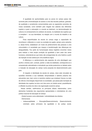 Segunda-feira, 29 de Junho de 2015 | Edição N° 600 | Cardeno III
Documento assinado digitalmente conforme MP nº 2.200-2 de 24/08/2001, que institui a Infraestrutura de Chaves Públicas Brasileira - ICP-Brasil.
123
A igualdade de oportunidades para os povos do campo passa não
somente pela universalização do acesso a uma das escolas públicas, gratuitas,
de qualidade e socialmente comprometidas para os segmentos excluídos de
nossa sociedade, como também pelo resgate dos saberes dos diferentes
sujeitos a quem a educação e a escola se destinam, na democratização da
cultura e no enraizamento do cotidiano da escola, na realidade dos sujeitos que
a compõem – na sua identidade, na relação com o mundo do trabalho e da
cultura.
Essa especificidade da escola do campo exige a capacidade de
reconhecer o diferente e o outro na condição de sujeito, jamais como estranho
e, dessa forma, estabelecer um modo de pertencimento das pessoas a uma
comunidade e à sociedade que impeça a transformação das diferenças em
desigualdades. Faz parte da humanização dessa trajetória encontrar meios
para realizar a mais ampla condição da igualdade e bem estar dos seres
humanos, entendendo-se que todos são protagonistas de uma história a partir
da inserção na luta coletiva por uma existência digna.
A diferença e o pertencimento são aspectos de uma abordagem que
acolhe o diverso sem, contudo, perder a visão da totalidade, contrapondo-se à
compreensão setorializada e excludente que ainda predomina no debate sobre
a inserção da educação do campo numa proposta de desenvolvimento para
país.
O respeito à identidade da escola do campo, deve esta vinculado às
questões inerentes a sua realidade, temporalidade e saberes próprios dos
educandos (as), bem como à memória coletiva que sinalizam futuros na rede
de ciência e tecnologias disponíveis na sociedade, que passa pela recriação da
identidade dos sujeitos na luta e em luta como um direito social, possibilitando
a reflexão na práxis da vida e da organização social do campo.
Nesse sentido, reafirmamos os princípios abaixo relacionados, como
elementos fundantes dos argumentos apresentados e orientadores de uma
política nacional de educação do Campo:
- Direito humano como efetividade / indivisibilidade dos direitos;
- Democracia;
- Indissociabilidade – Educação/Desenvolvimento: Desenvolvimento
orientado pelos princípios da igualdade e da justiça social,
 